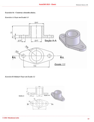 Módulo Básico 2D
63
AutoCAD 2013 - Classic
© 2014 Wanderson Leite
Exercício 16 – Construa o desenho abaixo.
Exercício A: Fazer em Escala 1:1
Exercício B: Reduzir/ Fazer em Escala 1:2
Escala: 1:1
Seção A-A
Escala: 2:1 Seção A-A
 