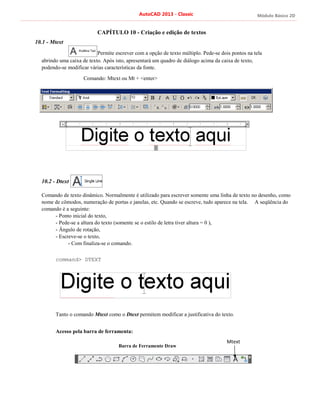 Módulo Básico 2D
AutoCAD 2013 - Classic
10.1 - Mtext
CAPÍTULO 10 - Criação e edição de textos
Permite escrever com a opção de texto múltiplo. Pede-se dois pontos na tela
abrindo uma caixa de texto. Após isto, apresentará um quadro de diálogo acima da caixa de texto,
podendo-se modificar várias características da fonte.
Comando: Mtext ou Mt + <enter>
10.2 - Dtext
Comando de texto dinâmico. Normalmente é utilizado para escrever somente uma linha de texto no desenho, como
nome de cômodos, numeração de portas e janelas, etc. Quando se escreve, tudo aparece na tela. A seqüência do
comando é a seguinte:
- Ponto inicial do texto,
- Pede-se a altura do texto (somente se o estilo de letra tiver altura = 0 ),
- Ângulo de rotação,
- Escreve-se o texto,
- Com finaliza-se o comando.
command> DTEXT
Tanto o comando Mtext como o Dtext permitem modificar a justificativa do texto.
Acesso pela barra de ferramenta:
Barra de Ferramente Draw
Mtext
 