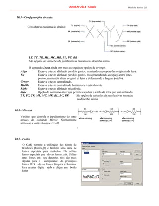 Módulo Básico 2D
AutoCAD 2013 - Classic
10.3 - Configurações do texto:
Considere o esquema ao abaixo:
LT, TC, TR, ML, MC, MR, BL, BC, BR
São opções de variações de justificativas baseadas no desenho acima.
O comando Dtext ainda tem mais as seguintes opções de prompt:
Align
Fit
Center
Middle
Right
Style
Escreve o texto alinhado por dois pontos, mantendo as proporções originais da letra.
Escreve o texto alinhado por dois pontos, mas preenchendo o espaço entre estes
pontos, mantendo altura original da letra e deformando a largura (width).
Escreve o texto centralizado.
Escreve o texto centralizado horizontal e verticalmente.
Escreve o texto alinhado pela direita.
Opção do comando dtext que permite escolher o estilo de letra que será utilizado.
LT, TC, TR, ML, MC, MR, BL, BC, BR
10.4 - Mirrtext
Variável que controla o espelhamento do texto
através do comando Mirror. Normalmente
utiliza-se a variável mirrtext = off.
10.5 - Fontes
O CAD permite a utilização das fontes do
Windows (fontes.fft) e também uma série de
fontes especiais para símbolos. Ele utiliza
fontes especiais que são as fontes .shx. Utilize
estas fontes em seu desenho, pois são mais
rápidas para o computador. As principais
fontes SHX são as fontes Simplex e Romans.
Para acesser digite style e clique em botão
Enter
São opções de variações de justificativas baseadas
no desenho acima
+
 