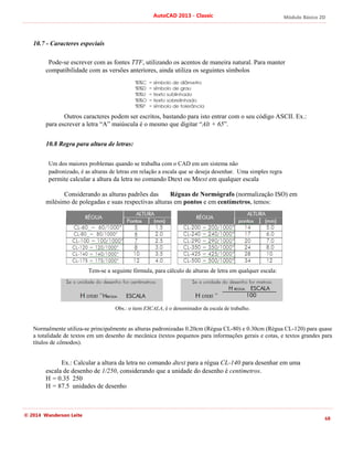 Módulo Básico 2D
68
AutoCAD 2013 - Classic
© 2014 Wanderson Leite
10.7 - Caracteres especiais
Pode-se escrever com as fontes TTF, utilizando os acentos de maneira natural. Para manter
compatibilidade com as versões anteriores, ainda utiliza os seguintes símbolos
Outros caracteres podem ser escritos, bastando para isto entrar com o seu código ASCII. Ex.:
para escrever a letra “A” maiúscula é o mesmo que digitar “Alt + 65”.
10.8 Regra para altura de letras:
Um dos maiores problemas quando se trabalha com o CAD em um sistema não
padronizado, é as alturas de letras em relação a escala que se deseja desenhar. Uma simples regra
permite calcular a altura da letra no comando Dtext ou Mtext em qualquer escala
Considerando as alturas padrões das Réguas de Normógrafo (normalização ISO) em
milésimo de polegadas e suas respectivas alturas em pontos e em centímetros, temos:
Tem-se a seguinte fórmula, para cálculo de alturas de letra em qualquer escala:
Obs.: o item ESCALA, é o denominador da escala de trabalho.
Normalmente utiliza-se principalmente as alturas padronizadas 0.20cm (Régua CL-80) e 0.30cm (Régua CL-120) para quase
a totalidade de textos em um desenho de mecânica (textos pequenos para informações gerais e cotas, e textos grandes para
títulos de cômodos).
Ex.: Calcular a altura da letra no comando dtext para a régua CL-140 para desenhar em uma
escala de desenho de 1/250, considerando que a unidade do desenho é centímetros.
H = 0.35 250
H = 87.5 unidades de desenho
 