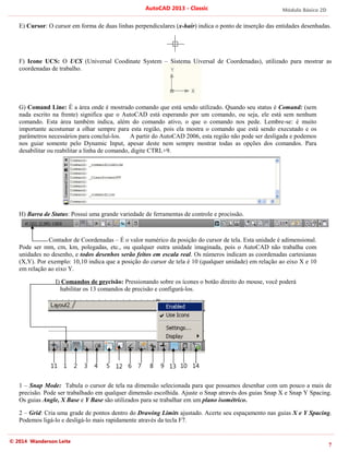 Módulo Básico 2D
7
AutoCAD 2013 - Classic
© 2014 Wanderson Leite
E) Cursor: O cursor em forma de duas linhas perpendiculares (x-hair) indica o ponto de inserção das entidades desenhadas.
F) Icone UCS: O UCS (Universal Coodinate System – Sistema Uiversal de Coordenadas), utilizado para mostrar as
coordenadas de trabalho.
G) Comand Line: É a área onde é mostrado comando que está sendo utilizado. Quando seu status é Comand: (sem
nada escrito na frente) significa que o AutoCAD está esperando por um comando, ou seja, ele está sem nenhum
comando. Esta área também indica, além do comando ativo, o que o comando nos pede. Lembre-se: é muito
importante acostumar a olhar sempre para esta região, pois ela mostra o comando que está sendo executado e os
parâmetros necessários para concluí-los. A partir do AutoCAD 2006, esta região não pode ser desligada e podemos
nos guiar somente pelo Dynamic Input, apesar deste nem sempre mostrar todas as opções dos comandos. Para
desabilitar ou reabilitar a linha de comando, digite CTRL+9.
H) Barra de Status: Possui uma grande variedade de ferramentas de controle e procissão.
Contador de Coordenadas – É o valor numérico da posição do cursor de tela. Esta unidade é adimensional.
Pode ser mm, cm, km, polegadas, etc., ou qualquer outra unidade imaginada, pois o AutoCAD não trabalha com
unidades no desenho, e todos desenhos serão feitos em escala real. Os números indicam as coordenadas cartesianas
(X,Y). Por exemplo: 10,10 indica que a posição do cursor de tela é 10 (qualquer unidade) em relação ao eixo X e 10
em relação ao eixo Y.
I) Comandos de precisão: Pressionando sobre os ícones o botão direito do mouse, você poderá
habilitar os 13 comandos de precisão e configurá-los.
1 – Snap Mode: Tabula o cursor de tela na dimensão selecionada para que possamos desenhar com um pouco a mais de
precisão. Pode ser trabalhado em qualquer dimensão escolhida. Ajuste o Snap através dos guias Snap X e Snap Y Spacing.
Os guias Angle, X Base e Y Base são utilizados para se trabalhar em um plano isométrico.
2 – Grid: Cria uma grade de pontos dentro do Drawing Limits ajustado. Acerte seu espaçamento nas guias X e Y Spacing.
Podemos ligá-lo e desligá-lo mais rapidamente através da tecla F7.
1 2 4 6 8 9 10
3 5 7
11 12 13 14
 