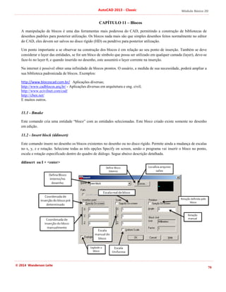 Módulo Básico 2D
70
AutoCAD 2013 - Classic
© 2014 Wanderson Leite
CAPÍTULO 11 – Blocos
A manipulação de blocos é uma das ferramentas mais poderosa do CAD, permitindo a construção de bibliotecas de
desenhos padrões para posterior utilização. Os blocos nada mais são que simples desenhos feitos normalmente no editor
do CAD, eles devem ser salvos no disco rígido (HD) ou pendrive para posterior utilização.
Um ponto importante a se observar na construção dos blocos é em relação ao seu ponto de inserção. Também se deve
considerar o layer das entidades, se for um bloco de símbolo que possa ser utilizado em qualquer camada (layer), deve-se
faze-lo no layer 0, e quando inserido no desenho, este assumirá o layer corrente na inserção.
Na internet é possível obter uma infinidade de blocos prontos. O usuário, a medida de sua necessidade, poderá ampliar a
sua biblioteca padronizada de blocos. Exemplos:
http://www.blocoscad.com.br/ Aplicações diversas;
http://www.cadblocos.arq.br/ - Aplicações diversas em arquitetura e eng. civil;
http://www.ecivilnet.com/cad/
http://cben.net/
E muitos outros.
11.1 - Bmake
Este comando cria uma entidade “bloco” com as entidades selecionadas. Este bloco criado existe somente no desenho
em edição.
11.2 - Insert block (ddinsert)
Este comando insere no desenho os blocos existentes no desenho ou no disco rígido. Permite ainda a mudança de escalas
no x, y, z e rotação. Selecione todas as três opções Specify on screen, senão o programa vai inserir o bloco no ponto,
escala e rotação especificado dentro do quadro de diálogo. Segue abaixo descrição detalhada.
ddinsert ou I + <enter>
 
