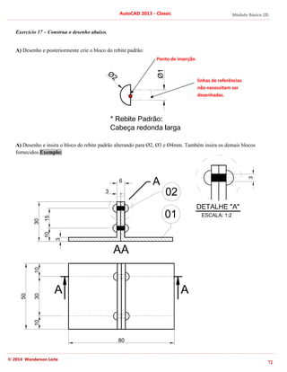 Módulo Básico 2D
72
AutoCAD 2013 - Classic
© 2014 Wanderson Leite
Exercício 17 – Construa o desenho abaixo.
A) Desenho e posteriormente crie o bloco do rebite padrão:
A) Desenho e insira o bloco do rebite padrão alterando para Ø2, Ø3 e Ø4mm. Também insira os demais blocos
fornecidos.Exemplo:
linhas de referências
não necessitam ser
desenhadas.
Ponto de inserção
 