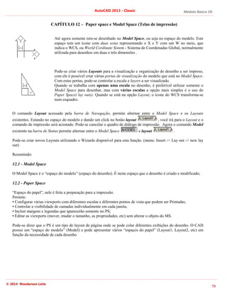 Módulo Básico 2D
73
AutoCAD 2013 - Classic
© 2014 Wanderson Leite
CAPÍTULO 12 – Paper space e Model Space (Telas de impressão)
Até agora somente tem-se desenhado no Model Space, ou seja no espaço do modelo. Este
espaço tem um ícone com duas setas representando o X e Y com um W no meio, que
indica o WCS, ou World Cordinate Sistem - Sistema de Coordenadas Global, normalmente
utilizada para desenhos em duas e três dimensões .
Pode-se criar vários Layouts para a visualização e organização do desenho a ser impreso,
com ele é possível criar várias portas de visualização do modelo que está no Model Space.
Com estas portas, pode-se controlar a escala e layers a ser visualizado.
Quando se trabalha com apenas uma escala no desenho, é preferível utilizar somente o
Model Space para desenhar, mas com várias escalas a opção mais simples é o uso do
Paper Space( lay outs). Quando se está na opção Layout, o ícone do WCS transforma-se
num esquadro.
O comando Layout acessado pela barra de Navegação, permite alternar entre o Model Space e os Layouts
existentes. Estando no espaço do modelo e dando um click no botão layout , você irá para o Layout e o
comando de impressão será acionado. Pode-se cancelar o quadro de diálogo de impressão. Agora o comando Model
existente na barra de Status permite alternar entre o Model Space e layout .
Pode-se criar novos Layouts utilizando o Wizards disponível para esta função. (menu: Insert -> Lay out -> new lay
out)
Resumindo:
12.1 - Model Space
O Model Space é o “espaço do modelo” (espaço do desenho). É neste espaço que o desenho é criado e modificado;
12.2 - Paper Space
“Espaço do papel”, nele é feita a preparação para a impressão.
Permite:
• Configurar várias viewports com diferentes escalas e diferentes pontos de vista que podem ser Printadas;
• Controlar a visibilidade de camadas individualmente em cada janela;
• Incluir margens e legendas que aparecerão somente no PS;
• Editar as viewports (mover, mudar o tamanho, as propriedades, etc) sem alterar o objeto do MS.
Pode-se dizer que o PS é um tipo de layout de página onde se pode colar diferentes exibições do desenho. O CAD
possui um “espaço do modelo” (Model) e pode apresentar vários “espaços do papel” (Layout1, Layout2, etc) em
função da necessidade de cada desenho
 