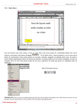 Módulo Básico 2D
74
AutoCAD 2013 - Classic
© 2014 Wanderson Leite
12.3 - Paper Space:
Área do Desenho onde serão criadas as telas ou vistas. Para criar novas portas de visualização dentro dos novos
layouts é necessário estar dentro da layout . Vá ao Menu View > Layout Viewports e crie as suas novas
portas de visualização. Estas portas podem ser movidas, copiadas, apagadas ou editadas pelos grips, de modo a
serem melhor diagramadas dentro do formato de desenho. As portas podem ser de formato retangular, circular ou
irregular. Deve-se criar estas portas dentro de um layer específico, de modo que possa ser congelado antes da
impressão.
Barra Ferranenta Layout
IMPORTANTE: Para ter acesso ao desenho dentro da janela deve dar um duplo click (rápido) com o botão direito do mouse em cima
da janela. Para sair da janela deve-se dar um duplo click em qualquer lugar fora da janela.
Layout
Área do layout onde
serão criadas as telas
ou vistas
 
