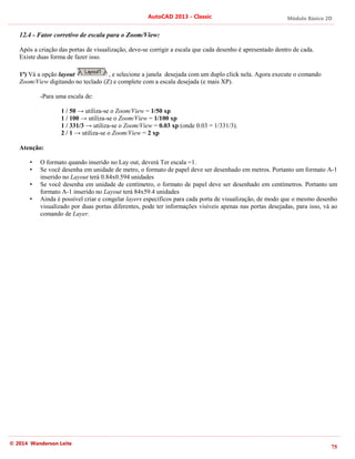 Módulo Básico 2D
75
AutoCAD 2013 - Classic
© 2014 Wanderson Leite
12.4 - Fator corretivo de escala para o Zoom/View:
Após a criação das portas de visualização, deve-se corrigir a escala que cada desenho é apresentado dentro de cada.
Existe duas forma de fazer isso.
1ª) Vá a opção layout , e selecione a janela desejada com um duplo click nela. Agora execute o comando
Zoom/View digitando no teclado (Z) e complete com a escala desejada (e mais XP).
-Para uma escala de:
1 / 50 → utiliza-se o Zoom/View = 1/50 xp
1 / 100 → utiliza-se o Zoom/View = 1/100 xp
1 / 331/3 → utiliza-se o Zoom/View = 0.03 xp (onde 0.03 = 1/331/3).
2 / 1 → utiliza-se o Zoom/View = 2 xp
Atenção:
• O formato quando inserido no Lay out, deverá Ter escala =1.
• Se você desenha em unidade de metro, o formato de papel deve ser desenhado em metros. Portanto um formato A-1
inserido no Layout terá 0.84x0.594 unidades
• Se você desenha em unidade de centímetro, o formato de papel deve ser desenhado em centímetros. Portanto um
formato A-1 inserido no Layout terá 84x59.4 unidades
• Ainda é possível criar e congelar layers específicos para cada porta de visualização, de modo que o mesmo desenho
visualizado por duas portas diferentes, pode ter informações visíveis apenas nas portas desejadas, para isso, vá ao
comando de Layer.
 