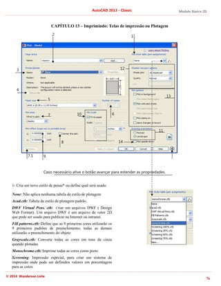 Módulo Básico 2D
76
AutoCAD 2013 - Classic
© 2014 Wanderson Leite
CAPÍTULO 13 – Imprimindo: Telas de impressão ou Plotagem
Caso necessário ative o botão avançar para estender as propriedades.
1- Cria um novo estilo de penas* ou define qual será usado.
None: Não aplica nenhuma tabela de estilo de plotagem
Acad.ctb: Tabela de estilo de plotagem padrão.
DWF Virtual Pens. ctb: Criar um arquivos DWF ( Design
Web Format). Um arquivo DWF é um arquivo de vetor 2D
que pode ser usado para publicar na Internet ou intranet.
Fill patterns.ctb: Define que as 9 primeiras cores utilizarão os
9 primeiros padrões de preenchimento; todas as demais
utilizarão o preenchimento do objeto
Grayscale.ctb: Converte todas as cores em tons de cinza
quando plotadas
Monochrome.ctb: Imprime todas as cores como preto
Screening: Impressão especial, para criar um sistema de
impressão onde pode ser definidos valores em porcentagem
para as cores.
1
2
3
5
4
6
7
8
9
10
11
12
13
14
7.1
 
