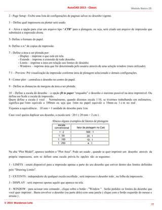 Módulo Básico 2D
77
AutoCAD 2013 - Classic
© 2014 Wanderson Leite
2 - Page Setup - Exibe uma lista de configurações de paginas salvas no desenho vigente.
3 – Define qual impressora ou plotter será usado.
4 – Ativa a opção para criar um arquivo tipo “.CTB” para a plotagem, ou seja, será criado um arquivo de impressão que
substituirá a impressão direta.
5- Define o formato do papel.
6- Define o n.º de copias da impressão.
7 - Define a área a ser plotada por:
- Display – imprime o que está em tela.
- Extends – imprime a extensão de todo desenho.
- Limits – imprime a área em relação aos limites do desenho.
- Windows – imprime área que for determinada pelo usuário através de uma seleção window (mais utilizado).
7.1 – Preview: Pré visualização da impressão conforme área de plotagem selecionado e demais configurações.
8 - Center plot – centraliza o desenho no centro do papel.
9 – Define as distancias de margens da área a ser plotada.
10 – Define a escala do desenho – a opção fit to paper “enquadra” o desenho o maximo possível na área imprimível. Ou
defina em Scale a escala de impressão.
Quem define a escala é você . Normalmente, quando dizemos escala 1:10, se tivermos trabalhando em milímetros,
significa que 1mm equivale a 100mm ou seja que 1mm no papel equivale a 10mm ou 1 c m no real .
Vejamos a equivalência : 10 mm = 1 unidade do desenho para 1cm
Caso você queira duplicar seu desenho, a escala será : 20:1 ( 20 mm = 2 cm ) .
Abaixo alguns exemplos de fatores de plotagem
Na aba “Plot Model", aparece também o "Plot Area". Pode ser usado , quando se quer imprimir um desenho através da
própria impressora, sem se definir uma escala prévia.As opções são as seguintes:
1 - LIMITS : estará disponível para a impressão apenas a parte do seu desenho que estiver dentro dos limites definidos
pelo "Drawing Limits".
2 - EXTENTS : independente de qualquer escala escolhida , será impresso o desenho todo , na folha da impressora .
3 - DISPLAY : será impresso apenas aquilo que aparece na tela.
4 - WINDOW : para acionar este comando , clique sobre o botão : "Window " . Serão pedidos os limites do desenho que
você quer imprimir . Basta envolver o desenho (ou parte dele) com uma janela ( clique com o botão esquerdo do mouse e
arraste ) .
 
