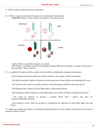 Módulo Básico 2D
78
AutoCAD 2013 - Classic
© 2014 Wanderson Leite
11- Define a opção de impressão retrato ou paisagem.
12 – Define as opções de impressão de arquivos com componentes tridimensionais.
- Shade Plot: Define a forma o modelo será impresso. Os mais usuais são:
- Quality: Define a qualidade da imagem a ser gerada.
- DPI; Define a quantidade de pontos por polegada quadrada (DPI) que será gerado as imagens (mais pontos =
mais qualidade = maior o arquivo)
13 – As opções do Plot options define as opões de estilo de linha e configurações avançadas dos elementos:
- Plot in background: Imprime objetos de fundo do desenho, como imagens e fundos preenchidos
- Plot object lineweights: Imprime o desenho conforme espessura de linhas definidas na propriedade das Layers.
- Plot with plot styles: Imprime o desenho conforme o estilo de plotagem definido no plot style (item 1).
- Plot Paperspace last: Imprime no modo Paper Space o ultimo layout definido.
- Hide perperspace objects: Imprime no modo Paper Space, sem as linhas de fundo ou tracejados dos objetos.
- Plot stamp on: Imprime no desenho o caminho (local) onde o arquivo está salvo (ex:
c:projetosinap2009aula1.dwg)
- Save changes to layout: Salva (no desenho) as configurações de impressão no modo Paper Space para cada
layout.
14 – Define que a impressão desenho, será realizada de cabeça para baixo, ou seja, imprime o desenho de forma inversa ao
sentido do model ou layout
Shade
Hide
Wireframe
Realistic
 