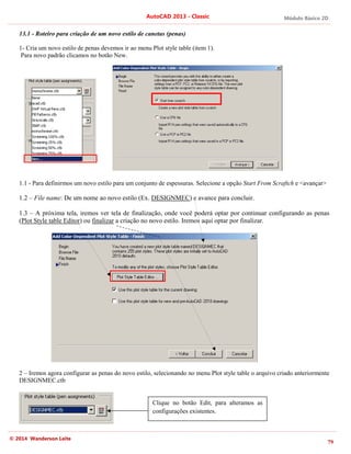 Módulo Básico 2D
79
AutoCAD 2013 - Classic
© 2014 Wanderson Leite
13.1 - Roteiro para criação de um novo estilo de canetas (penas)
1- Cria um novo estilo de penas devemos ir ao menu Plot style table (item 1).
Para novo padrão clicamos no botão New.
1.1 - Para definirmos um novo estilo para um conjunto de espessuras. Selecione a opção Start From Scraftch e <avançar>
1.2 – File name: De um nome ao novo estilo (Ex. DESIGNMEC) e avance para concluir.
1.3 – A próxima tela, iremos ver tela de finalização, onde você poderá optar por continuar configurando as penas
(Plot Style table Editor) ou finalizar a criação no novo estilo. Iremos aqui optar por finalizar.
2 – Iremos agora configurar as penas do novo estilo, selecionando no menu Plot style table o arquivo criado anteriormente
DESIGNMEC.ctb
Clique no botão Edit, para alteramos as
configurações existentes.
 