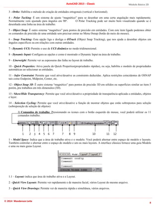 Módulo Básico 2D
8
AutoCAD 2013 - Classic
© 2014 Wanderson Leite
3 - Ortho: Habilita o método de criação de entidades ortogonais (vertical e horizontal).
4 - Polar Tacking: É um sistema de ajuste “magnético” para se desenhar em uma certa angulação mais rapidamente.
Normalmente vem ajustado para ângulos em 90º. O Polar Tracking pode ser muito bem visualizado quando se é
desenhada uma linha na área de trabalho.
5 - Object Snap: É outro sistema “magnético” para pontos de precisão em entidades. Com este item ligado podemos obter
os comandos de precisão de uma entidade sem precisar entrar no Menu Osnap (botão do meio do mouse).
6 - Snap Tracking: Esta opção liga e desliga o OTrack (Object Snap Tracking), que nos ajuda a desenhar objetos em
ângulos específicos ou em relações com outras entidades.
7 - Dynamic UCS: Permite o uso de UCS dinâmico no modo tridimensional.
8 - Dynamic Input: Configura as opções e como é mostrado o Dynamic Input na área de trabalho.
9 – Lineweight: Permite ver as espessuras das linha no layout de trabalho.
10 - Quick Properties: Ativa janela do Quick Properties(propriedades rápidas), ou seja, habilita o modulo de propriedades
automáticas ao selecionar as entidades.
11 - Infer Constraint: Permite que você ative/desative as constraints deduzidas. Aplica restrições coincidentes de OSNAP
tais como Endpoint, Midpoint, Center, etc.
12 - Object Snap 3D: É outro sistema “magnético” para pontos de precisão 3D em sólidos ou superfícies similar ao item 5
porém, pra trabalhos em três dimensões (3D).
13 - Show/Hide Transparency: Permite que você ative/desative a propriedade de transparência aplicada a entidades, objetos
e layer.
14 - Selection Cycling: Permite que você ative/desative a função de mostrar objetos que estão sobrepostos para seleção
(sobreposição de seleção de objetos)
J) Comandos de trabalho: Pressionando os ícones com o botão esquerdo do mouse, você poderá utilizar os 11
comandos trabalho.
1 - Model Space: Indica que a área de trabalho ativa e o modelo. Você poderá alternar entre espaço de modelo e layouts.
Também controlar e alternar entre o espaço do modelo e um ou mais layouts. A interface clássica fornece uma guia Modelo
e uma ou mais guias Layout.
1.1 – Layout: indica que área de trabalho ativa e a Layout.
2 - Quick View Layouts: Permite ver rapidamente e de maneira facial, vários Layout do mesmo arquivo.
3 – Quick View Drawings: Permite ver de maneira rápida e simultânea, vários arquivos.
1 2 3 4 5 6 7 7 8 9 10 11 12
 