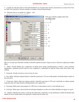 Módulo Básico 2D
80
AutoCAD 2013 - Classic
© 2014 Wanderson Leite
3 – A edição de cada pena pode ser feita individualmente ou em grupo (para mesmas característica) via menu From View
ou Table View (possuem o mesmo conteúdo, só mudam a forma de apresentação).
3a – Selecione uma cor no quadro (ex. Color 1 – red)
Note que a direita a opção color esta:
use object color.
Obs: Se você quer que toda linha vermelha no desenho imprima em preto, clique na caixa e selecione a opção por exemplo
Black
4 – Dither: Ativado habilita que a impressora ou plotter possa ajustar automaticamente as linhas e corres conforme
equipamento, ajustando possíveis falta de cores compatíveis e capacidade de imprimir linhas muito finas (deixa mais
realista).
5 – Grayscale: Ativado converte as cores em tons de cinza.
6 – Pen: Opção válida para algumas plotters: Especifica qual pena (1-32) será usada quando visualizada objetos usados no
plot style ativo.
7 - Virtual pen: Opção válida para algumas plotters: Especifica qual pena (1-255) será visualizada nos objetos quando
usado plot style ativo (não funciona simultaneamente com a opção Pen).
8 – Screening: Define qual a porcentagem (0 a 100%) da cor selecionada no item 3.a será utilizada na cor.
9 – LineType: Define qual o tipo de linha será utilizada (sobrepõem ou sobre sai as linhas definidas nas réguas ou Layers.
10 – Adaptive: Quando ativo ajusta o LineLype das linhas para a impressão, ou seja uniformiza as linhas do desenho (não
habilite se estiver usando linhas com espessuras variadas mas de mesma cor)
4
5
6
7
8
10
9
11
12
13
14
15
 