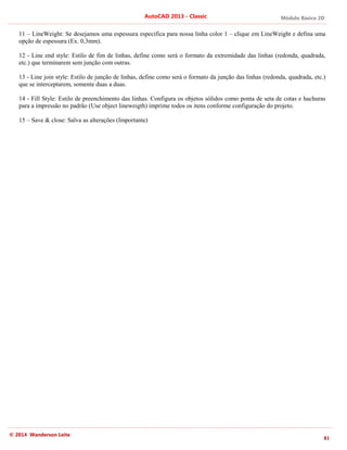 Módulo Básico 2D
81
AutoCAD 2013 - Classic
© 2014 Wanderson Leite
11 – LineWeight: Se desejamos uma espessura especifica para nossa linha color 1 – clique em LineWeight e defina uma
opção de espessura (Ex. 0,3mm).
12 - Line end style: Estilo de fim de linhas, define como será o formato da extremidade das linhas (redonda, quadrada,
etc.) que terminarem sem junção com outras.
13 - Line join style: Estilo de junção de linhas, define como será o formato da junção das linhas (redonda, quadrada, etc.)
que se interceptarem, somente duas a duas.
14 - Fill Style: Estilo de preenchimento das linhas. Configura os objetos sólidos como ponta de seta de cotas e hachuras
para a impressão no padrão (Use object lineweigth) imprime todos os itens conforme configuração do projeto.
15 – Save & close: Salva as alterações (Importante)
 