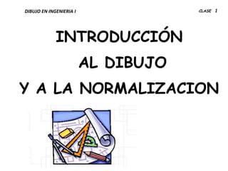INTRODUCCIÓN
AL DIBUJO
Y A LA NORMALIZACION
DIBUJO EN INGENIERIA I CLASE 1
 