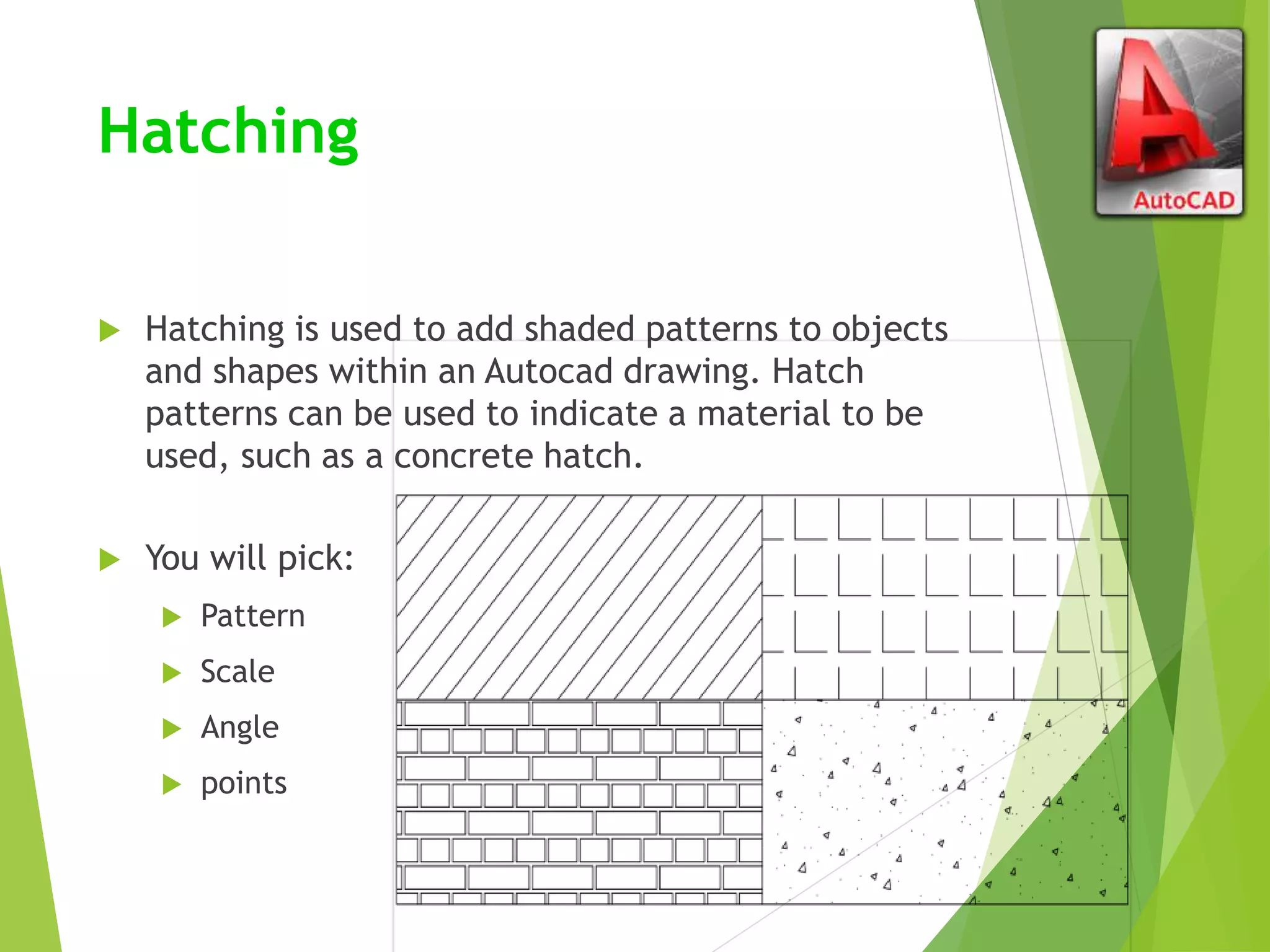 Hatching
 Hatching is used to add shaded patterns to objects
and shapes within an Autocad drawing. Hatch
patterns can be used to indicate a material to be
used, such as a concrete hatch.
 You will pick:
 Pattern
 Scale
 Angle
 points
 