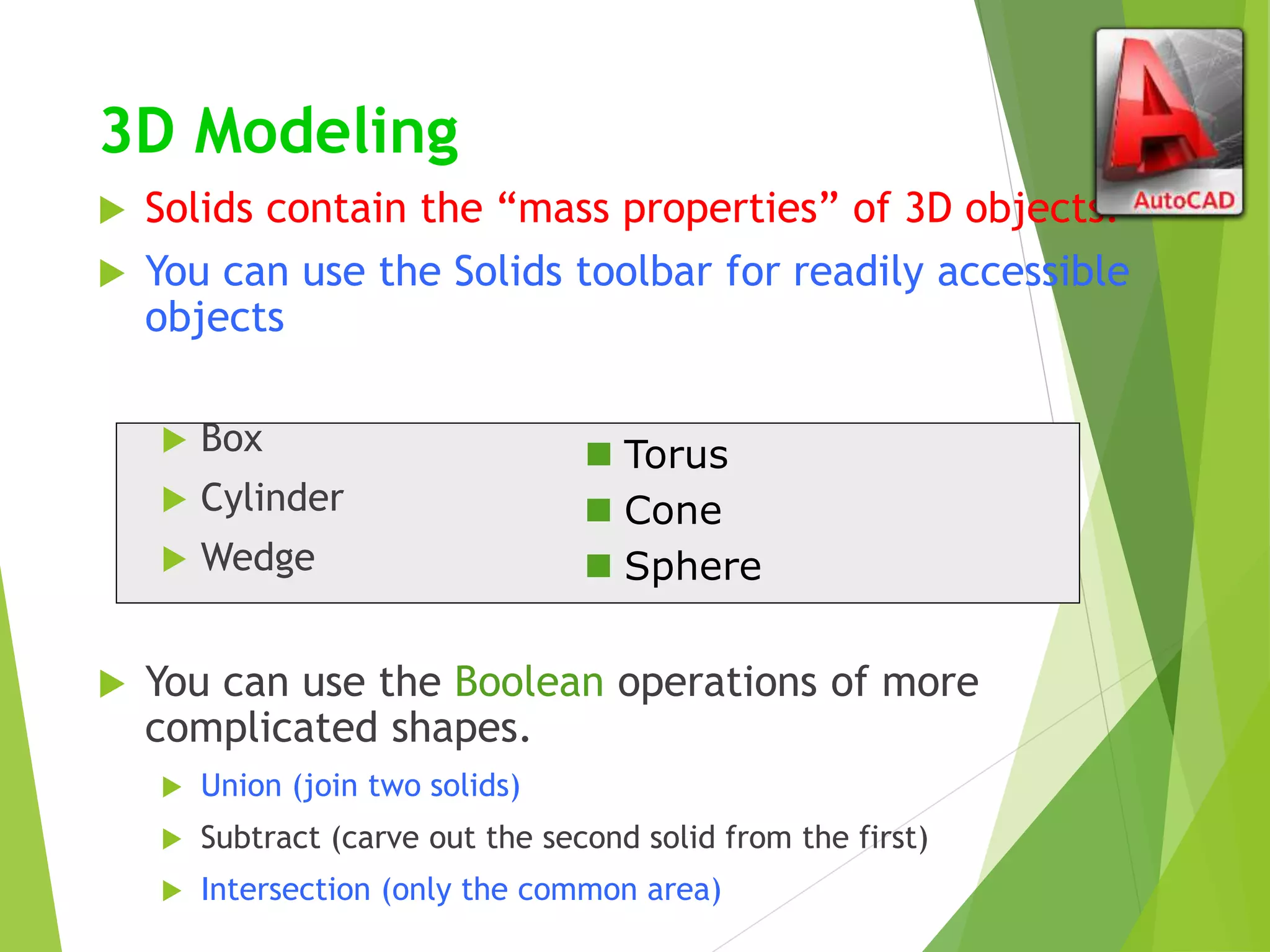 3D Modeling
 Solids contain the “mass properties” of 3D objects.
 You can use the Solids toolbar for readily accessible
objects
 Box
 Cylinder
 Wedge
 You can use the Boolean operations of more
complicated shapes.
 Union (join two solids)
 Subtract (carve out the second solid from the first)
 Intersection (only the common area)
 Torus
 Cone
 Sphere
 