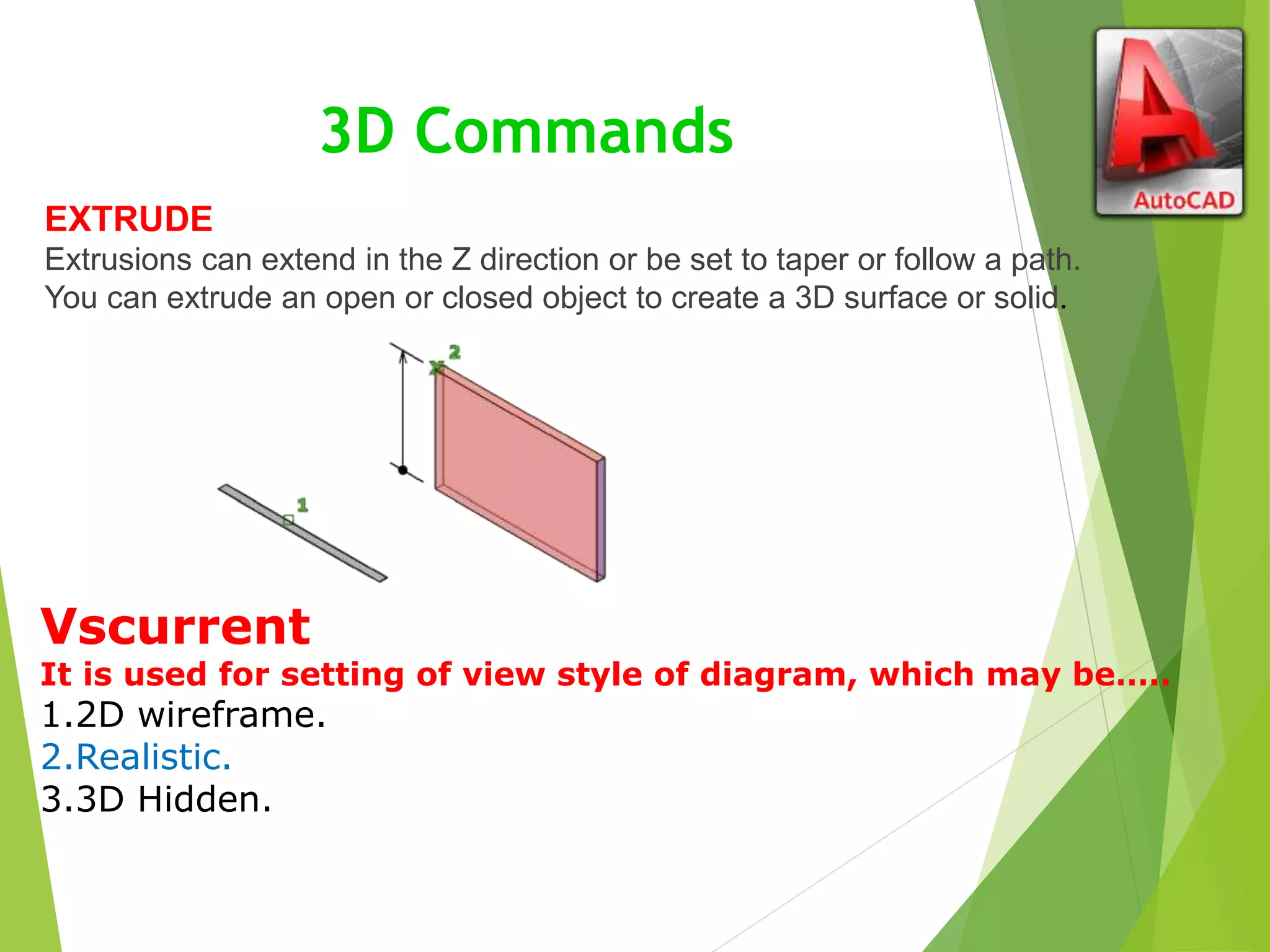 3D Commands
EXTRUDE
Extrusions can extend in the Z direction or be set to taper or follow a path.
You can extrude an open or closed object to create a 3D surface or solid.
Vscurrent
It is used for setting of view style of diagram, which may be…..
1.2D wireframe.
2.Realistic.
3.3D Hidden.
 