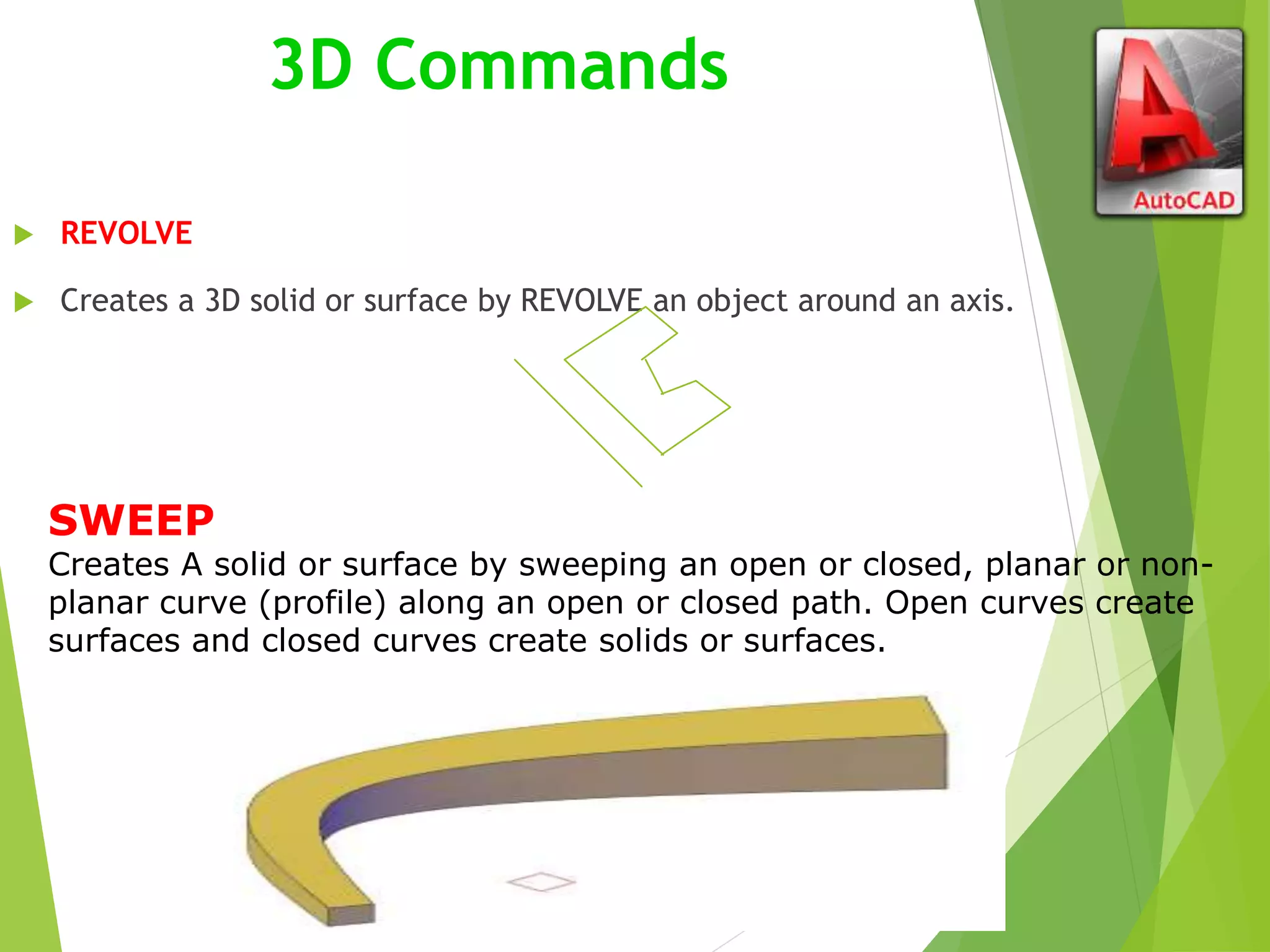 3D Commands
 REVOLVE
 Creates a 3D solid or surface by REVOLVE an object around an axis.
SWEEP
Creates A solid or surface by sweeping an open or closed, planar or non-
planar curve (profile) along an open or closed path. Open curves create
surfaces and closed curves create solids or surfaces.
 