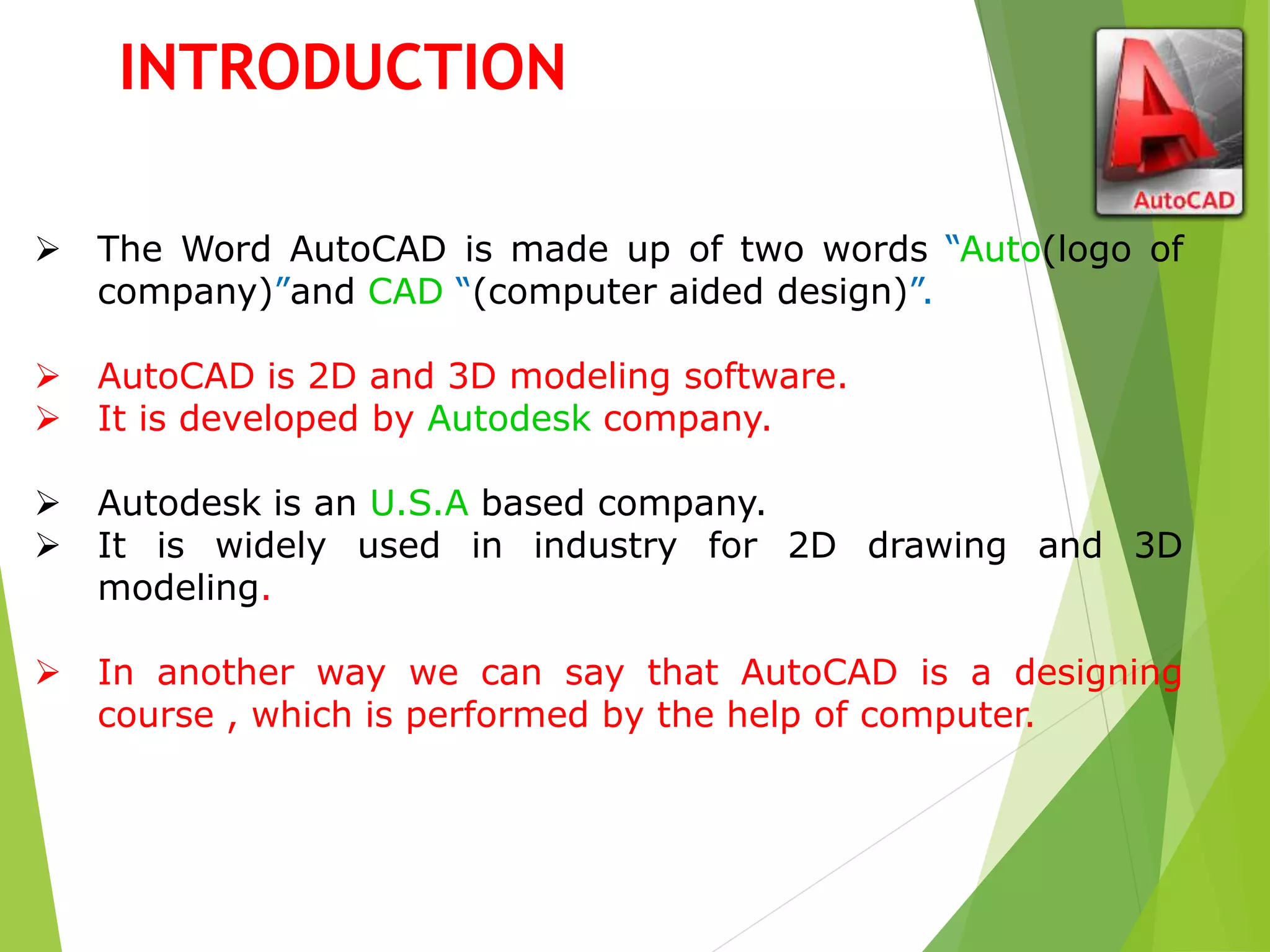  The Word AutoCAD is made up of two words “Auto(logo of
company)”and CAD “(computer aided design)”.
 AutoCAD is 2D and 3D modeling software.
 It is developed by Autodesk company.
 Autodesk is an U.S.A based company.
 It is widely used in industry for 2D drawing and 3D
modeling.
 In another way we can say that AutoCAD is a designing
course , which is performed by the help of computer.
INTRODUCTION
 
