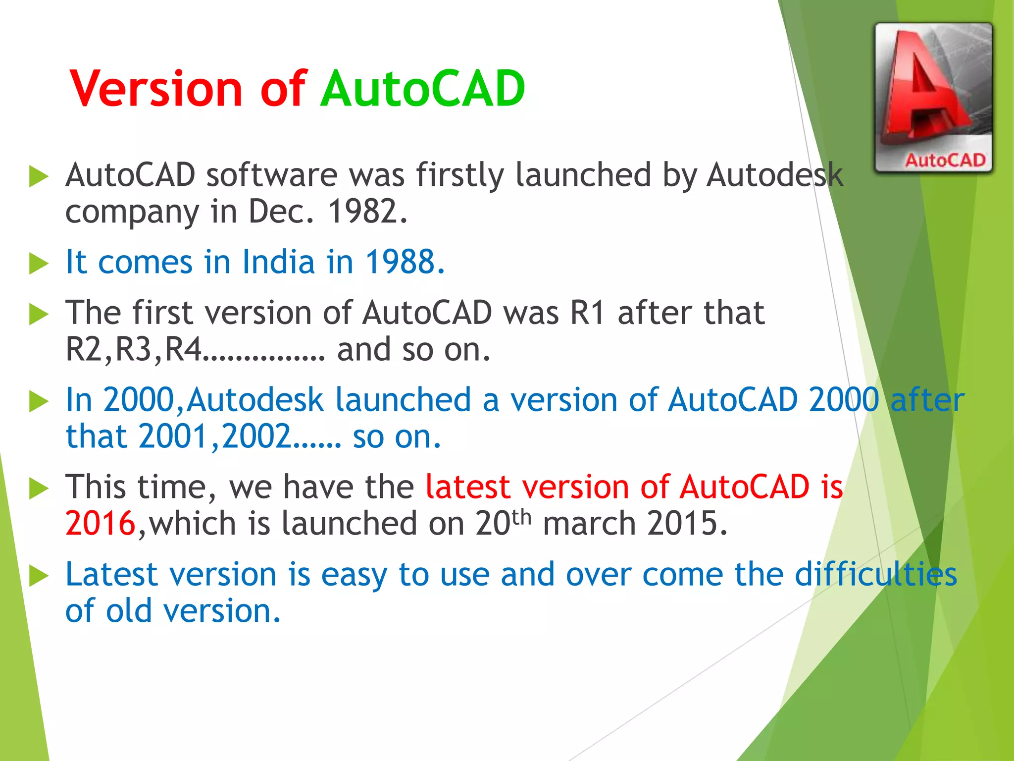 Version of AutoCAD
 AutoCAD software was firstly launched by Autodesk
company in Dec. 1982.
 It comes in India in 1988.
 The first version of AutoCAD was R1 after that
R2,R3,R4…………… and so on.
 In 2000,Autodesk launched a version of AutoCAD 2000 after
that 2001,2002…… so on.
 This time, we have the latest version of AutoCAD is
2016,which is launched on 20th march 2015.
 Latest version is easy to use and over come the difficulties
of old version.
 