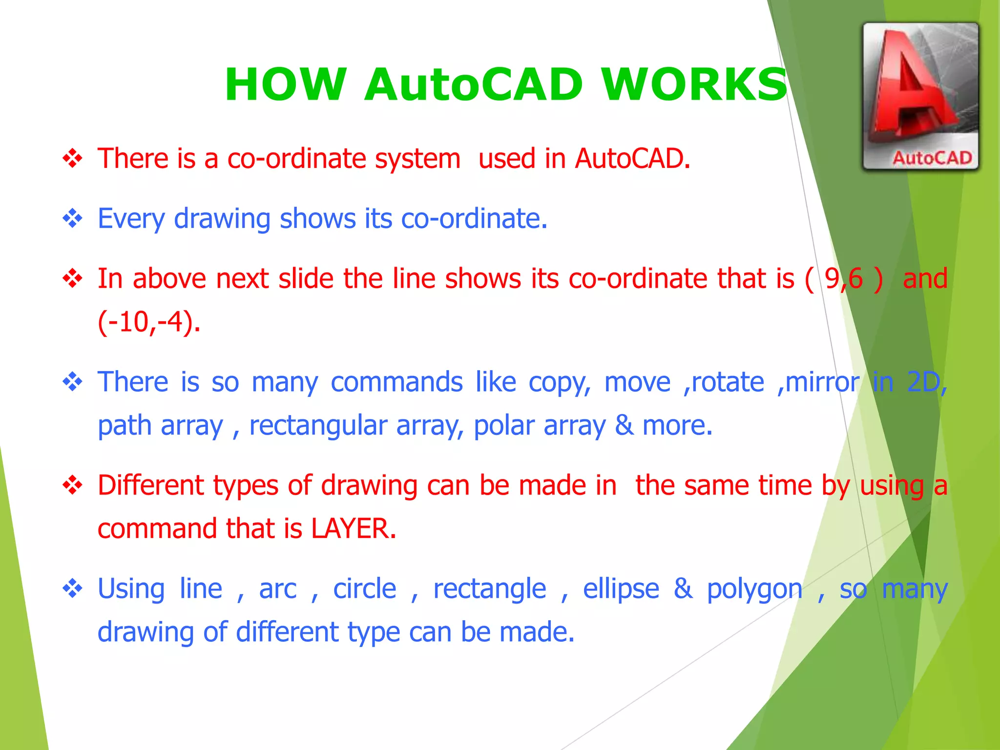HOW AutoCAD WORKS
 There is a co-ordinate system used in AutoCAD.
 Every drawing shows its co-ordinate.
 In above next slide the line shows its co-ordinate that is ( 9,6 ) and
(-10,-4).
 There is so many commands like copy, move ,rotate ,mirror in 2D,
path array , rectangular array, polar array & more.
 Different types of drawing can be made in the same time by using a
command that is LAYER.
 Using line , arc , circle , rectangle , ellipse & polygon , so many
drawing of different type can be made.
 