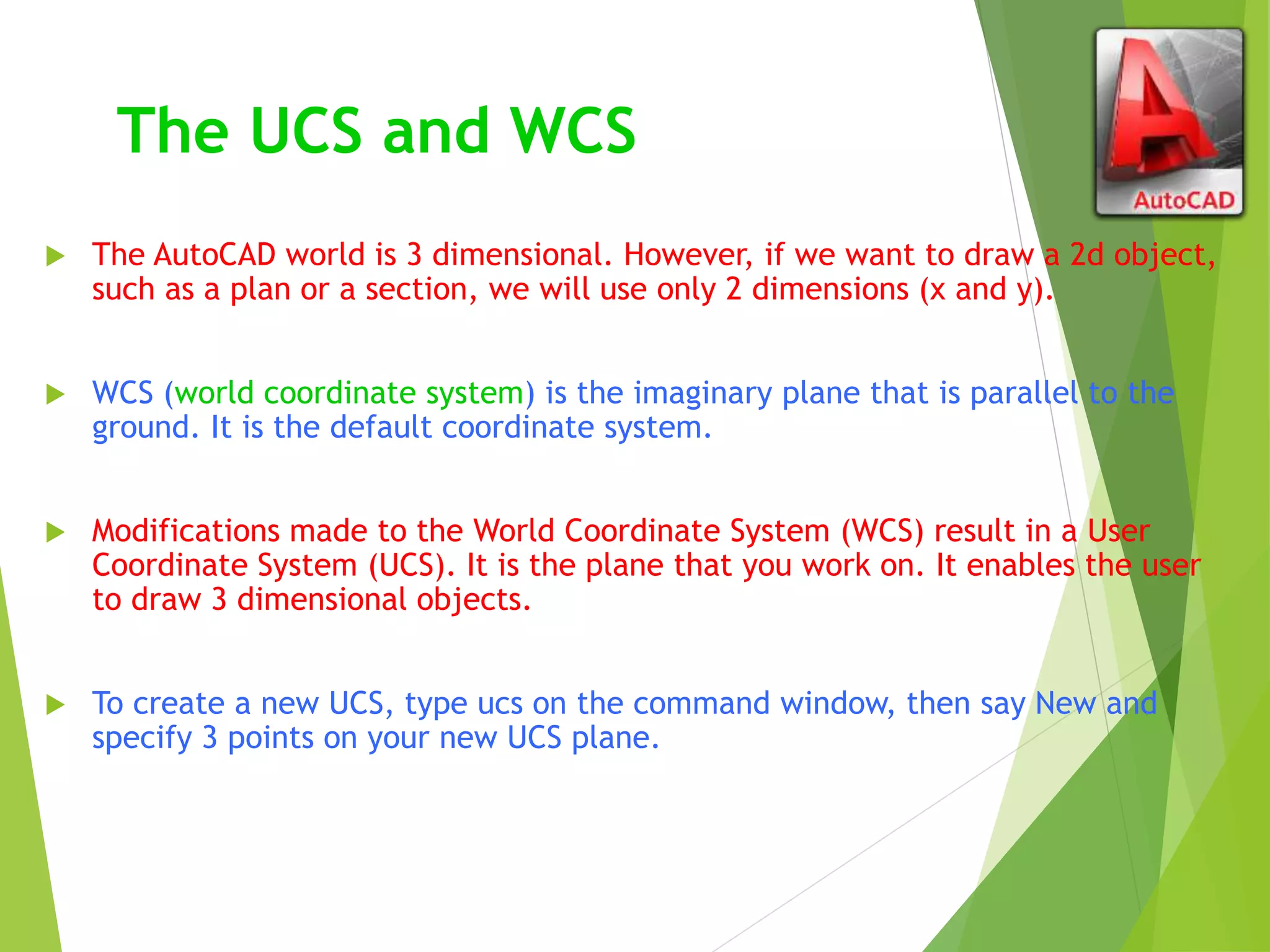 The UCS and WCS
 The AutoCAD world is 3 dimensional. However, if we want to draw a 2d object,
such as a plan or a section, we will use only 2 dimensions (x and y).
 WCS (world coordinate system) is the imaginary plane that is parallel to the
ground. It is the default coordinate system.
 Modifications made to the World Coordinate System (WCS) result in a User
Coordinate System (UCS). It is the plane that you work on. It enables the user
to draw 3 dimensional objects.
 To create a new UCS, type ucs on the command window, then say New and
specify 3 points on your new UCS plane.
 