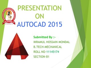 Submitted By :-
IKRAMUL HOSSAIN MONDAL
B.TECH-MECHANICAL
ROLL NO-11145174
SECTION-B1
PRESENTATION
ON
AUTOCAD 2015
 