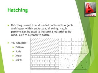 Hatching
 Hatching is used to add shaded patterns to objects
and shapes within an Autocad drawing. Hatch
patterns can be used to indicate a material to be
used, such as a concrete hatch.
 You will pick:
 Pattern
 Scale
 Angle
 points
 