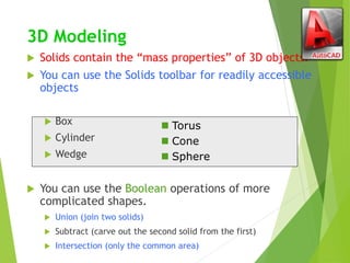 3D Modeling
 Solids contain the “mass properties” of 3D objects.
 You can use the Solids toolbar for readily accessible
objects
 Box
 Cylinder
 Wedge
 You can use the Boolean operations of more
complicated shapes.
 Union (join two solids)
 Subtract (carve out the second solid from the first)
 Intersection (only the common area)
 Torus
 Cone
 Sphere
 