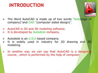  The Word AutoCAD is made up of two words “Auto(logo of
company)”and CAD “(computer aided design)”.
 AutoCAD is 2D and 3D modeling software.
 It is developed by Autodesk company.
 Autodesk is an U.S.A based company.
 It is widely used in industry for 2D drawing and 3D
modeling.
 In another way we can say that AutoCAD is a designing
course , which is performed by the help of computer.
INTRODUCTION
 