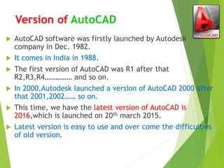 Version of AutoCAD
 AutoCAD software was firstly launched by Autodesk
company in Dec. 1982.
 It comes in India in 1988.
 The first version of AutoCAD was R1 after that
R2,R3,R4…………… and so on.
 In 2000,Autodesk launched a version of AutoCAD 2000 after
that 2001,2002…… so on.
 This time, we have the latest version of AutoCAD is
2016,which is launched on 20th march 2015.
 Latest version is easy to use and over come the difficulties
of old version.
 