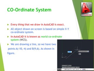CO-Ordinate System
 Every thing that we draw in AutoCAD is exact.
 All object drawn on screen is based on simple X-Y
co-ordinate system.
 In AutoCAD it is known as world co-ordinate
system (WCS).
 We are drawing a line, so we have two
points A(-10,-4) and B(9,6). As shown in
figure.
 