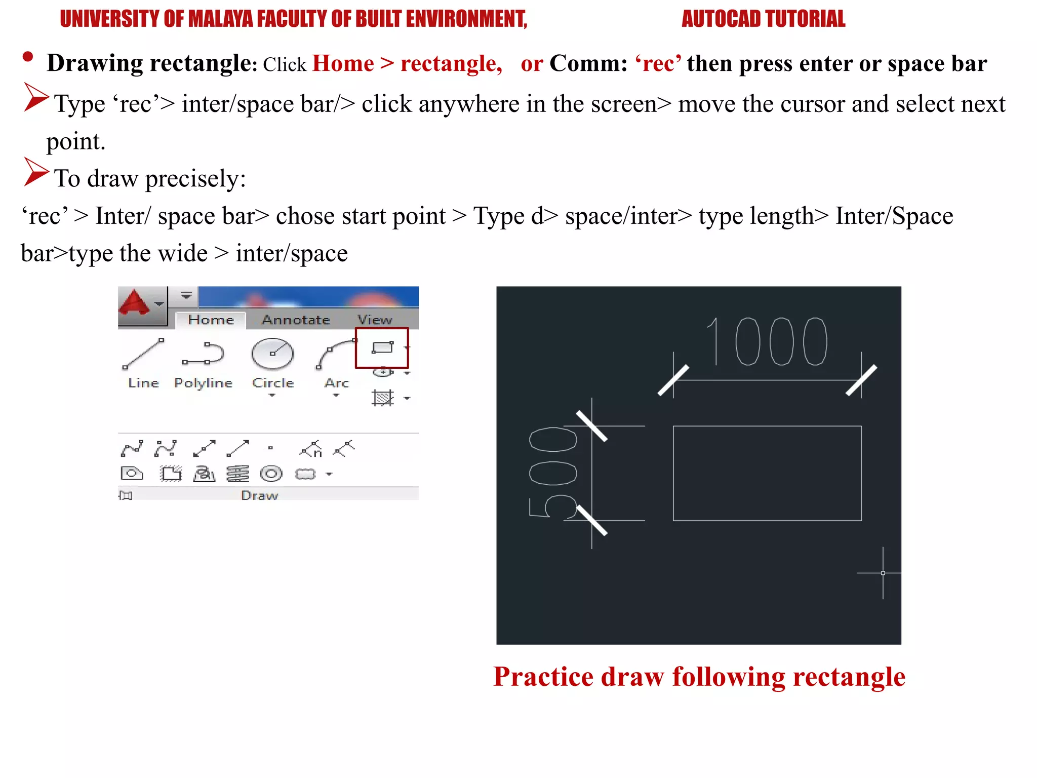 UNIVERSITY OF MALAYA FACULTY OF BUILT ENVIRONMENT, AUTOCAD TUTORIAL
• Drawing rectangle: Click Home > rectangle, or Comm: ‘rec’ then press enter or space bar
Type ‘rec’> inter/space bar/> click anywhere in the screen> move the cursor and select next
point.
To draw precisely:
‘rec’ > Inter/ space bar> chose start point > Type d> space/inter> type length> Inter/Space
bar>type the wide > inter/space
Practice draw following rectangle
 