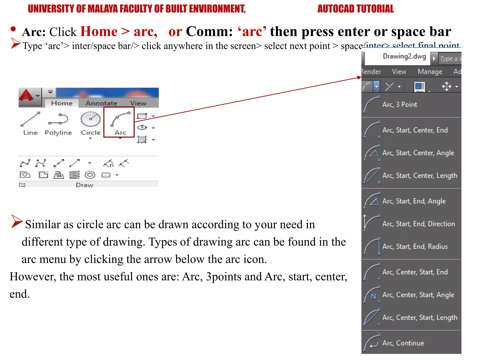 UNIVERSITY OF MALAYA FACULTY OF BUILT ENVIRONMENT, AUTOCAD TUTORIAL
• Arc: Click Home > arc, or Comm: ‘arc’ then press enter or space bar
Type ‘arc’> inter/space bar/> click anywhere in the screen> select next point > space/inter> select final point
Similar as circle arc can be drawn according to your need in
different type of drawing. Types of drawing arc can be found in the
arc menu by clicking the arrow below the arc icon.
However, the most useful ones are: Arc, 3points and Arc, start, center,
end.
 