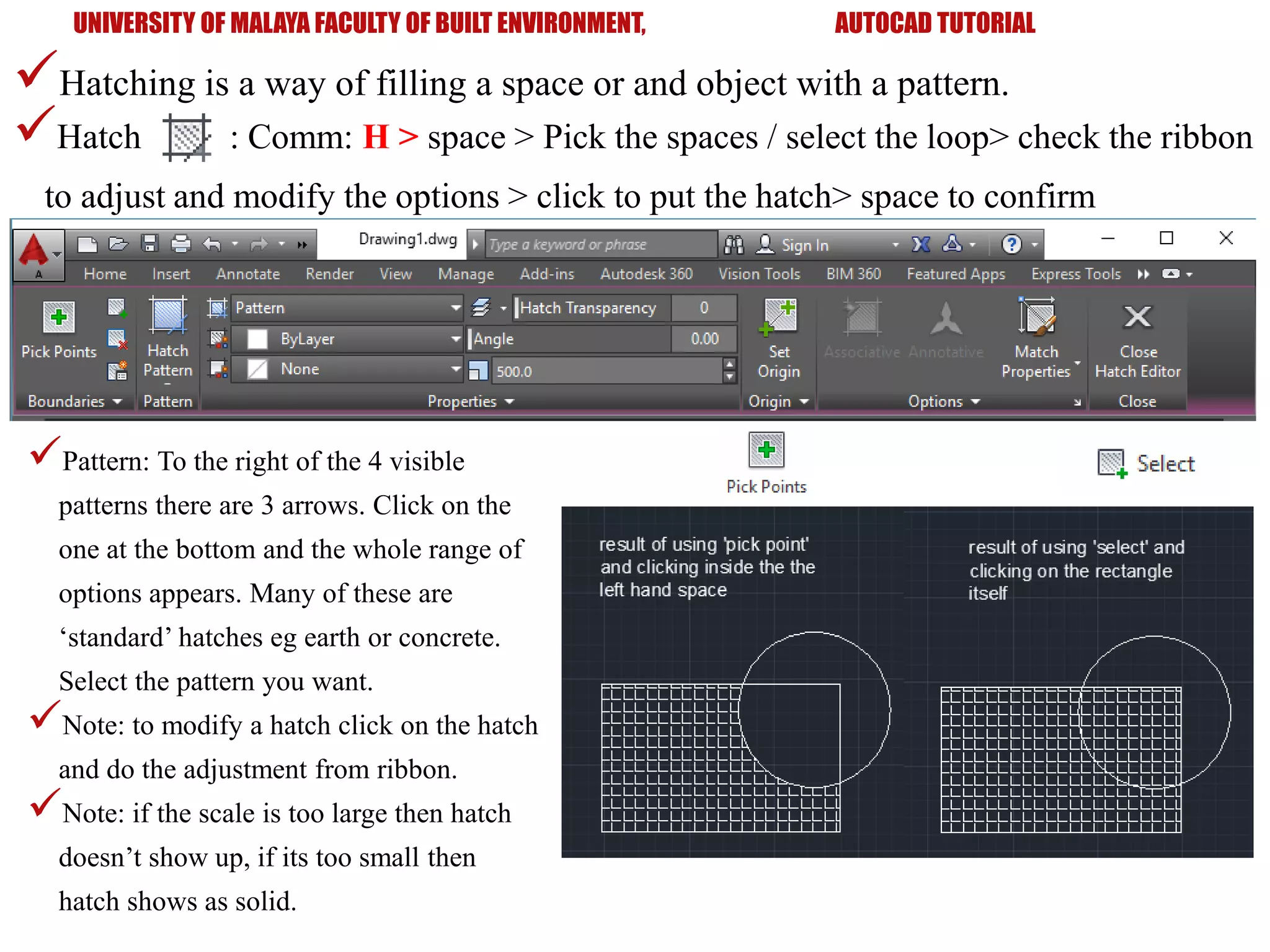 Hatch : Comm: H > space > Pick the spaces / select the loop> check the ribbon
to adjust and modify the options > click to put the hatch> space to confirm
UNIVERSITY OF MALAYA FACULTY OF BUILT ENVIRONMENT, AUTOCAD TUTORIAL
Hatching is a way of filling a space or and object with a pattern.
Pattern: To the right of the 4 visible
patterns there are 3 arrows. Click on the
one at the bottom and the whole range of
options appears. Many of these are
‘standard’ hatches eg earth or concrete.
Select the pattern you want.
Note: to modify a hatch click on the hatch
and do the adjustment from ribbon.
Note: if the scale is too large then hatch
doesn’t show up, if its too small then
hatch shows as solid.
 