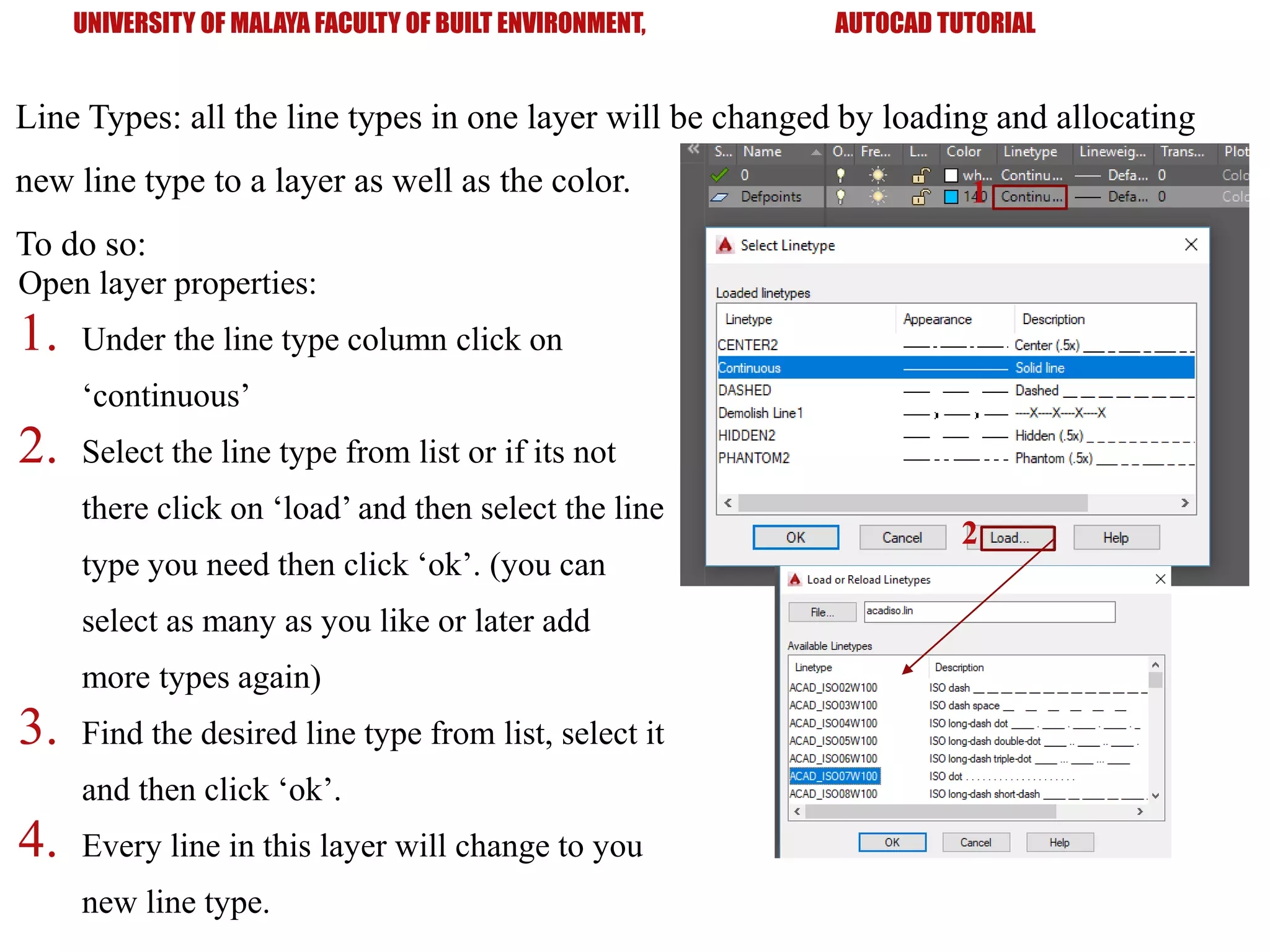 UNIVERSITY OF MALAYA FACULTY OF BUILT ENVIRONMENT, AUTOCAD TUTORIAL
Line Types: all the line types in one layer will be changed by loading and allocating
new line type to a layer as well as the color.
To do so:
Open layer properties:
1. Under the line type column click on
‘continuous’
2. Select the line type from list or if its not
there click on ‘load’ and then select the line
type you need then click ‘ok’. (you can
select as many as you like or later add
more types again)
3. Find the desired line type from list, select it
and then click ‘ok’.
4. Every line in this layer will change to you
new line type.
1
2
 