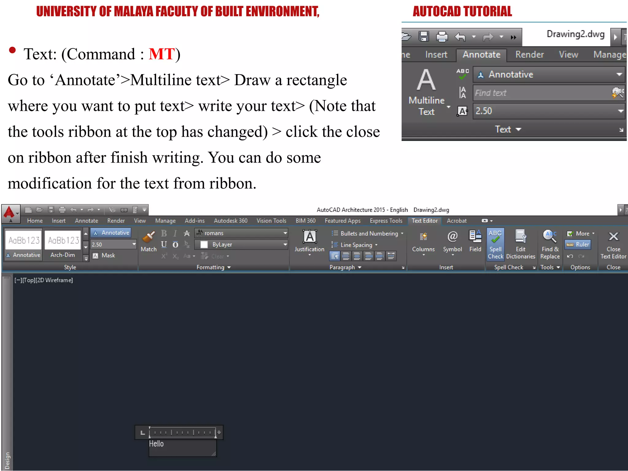 UNIVERSITY OF MALAYA FACULTY OF BUILT ENVIRONMENT, AUTOCAD TUTORIAL
• Text: (Command : MT)
Go to ‘Annotate’>Multiline text> Draw a rectangle
where you want to put text> write your text> (Note that
the tools ribbon at the top has changed) > click the close
on ribbon after finish writing. You can do some
modification for the text from ribbon.
 