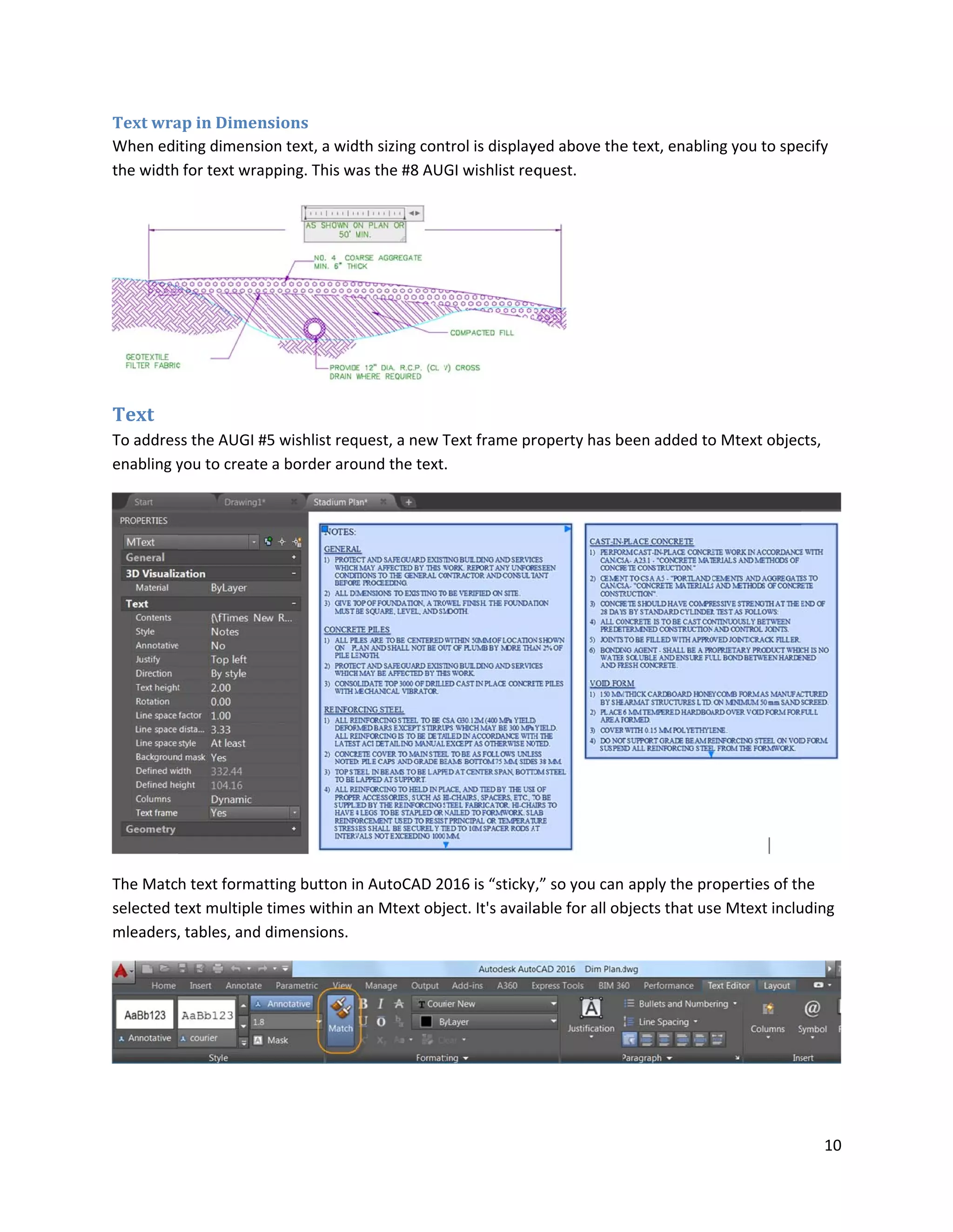 Text wra
When edi
the width
Text
To addres
enabling y
The Matc
selected t
mleaders,
ap in Dimen
ting dimensio
for text wrap
ss the AUGI #
you to create
h text format
text multiple
, tables, and d
sions
on text, a wid
pping. This w
5 wishlist req
a border aro
tting button i
times within
dimensions.
dth sizing con
as the #8 AUG
quest, a new T
ound the text.
n AutoCAD 20
an Mtext obj
trol is display
GI wishlist req
Text frame pr
.
016 is “sticky
ect. It's availa
yed above the
quest.
roperty has b
y,” so you can
able for all ob
e text, enablin
been added to
apply the pr
bjects that us
ng you to spe
o Mtext objec
operties of th
se Mtext inclu
10
ecify
cts,
he
uding
 
