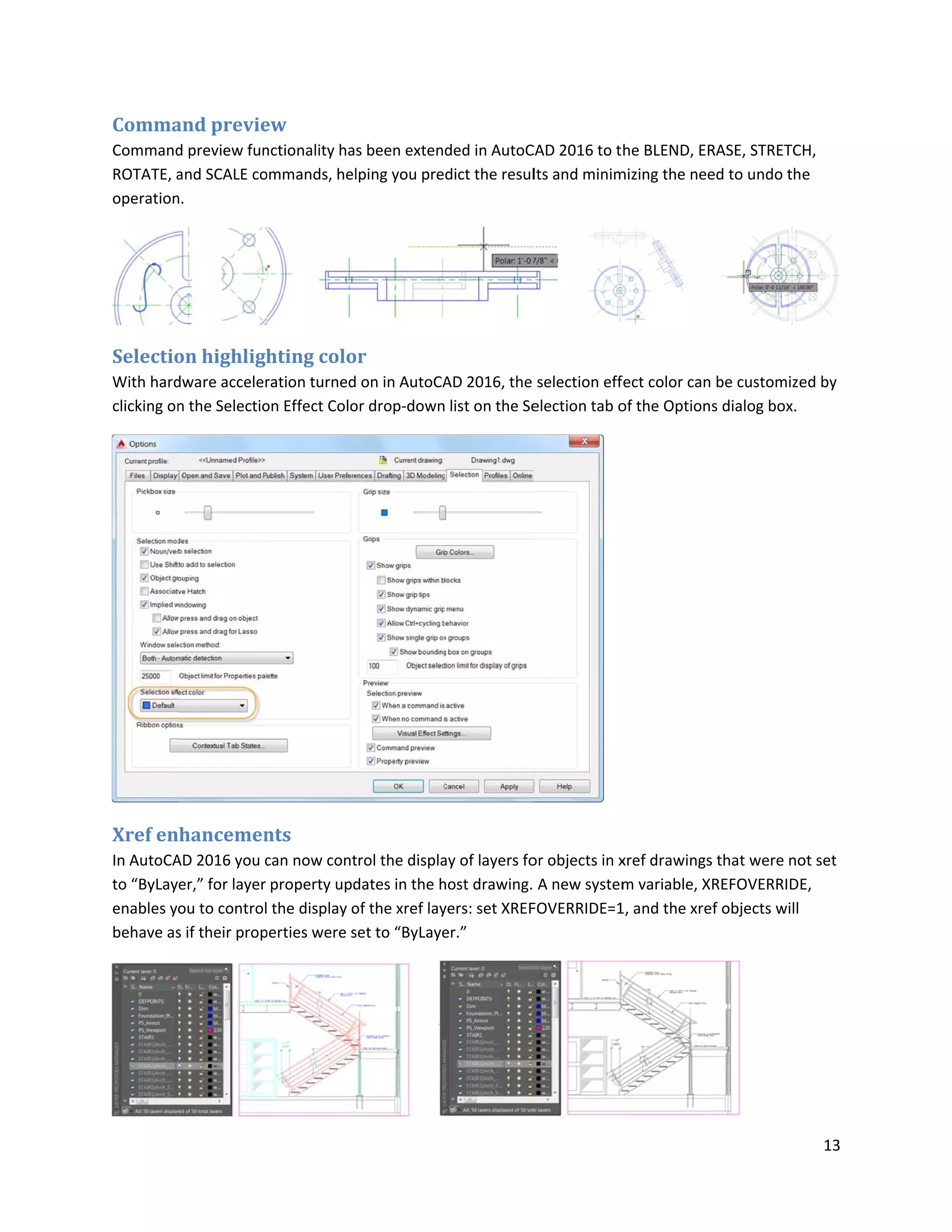 Comma
Command
ROTATE, a
operation
Selectio
With hard
clicking on
Xref en
In AutoCA
to “ByLay
enables y
behave as
and previe
d preview fun
and SCALE co
n.
on highligh
dware acceler
n the Selectio
nhancemen
AD 2016 you c
er,” for layer
ou to control
s if their prop
ew
nctionality ha
ommands, hel
hting colo
ration turned
on Effect Colo
nts
can now cont
property upd
the display o
perties were s
s been exten
lping you pre
or
on in AutoCA
or drop-down
trol the displa
dates in the h
of the xref lay
set to “ByLaye
ded in AutoC
dict the resul
AD 2016, the
list on the Se
ay of layers fo
host drawing.
yers: set XREF
er.”
CAD 2016 to t
lts and minim
selection eff
election tab o
or objects in x
A new system
FOVERRIDE=1
he BLEND, ER
mizing the nee
fect color can
of the Option
xref drawings
m variable, X
1, and the xre
RASE, STRETC
ed to undo th
be customize
s dialog box.
s that were no
REFOVERRID
f objects will
13
CH,
e
ed by
ot set
E,
 