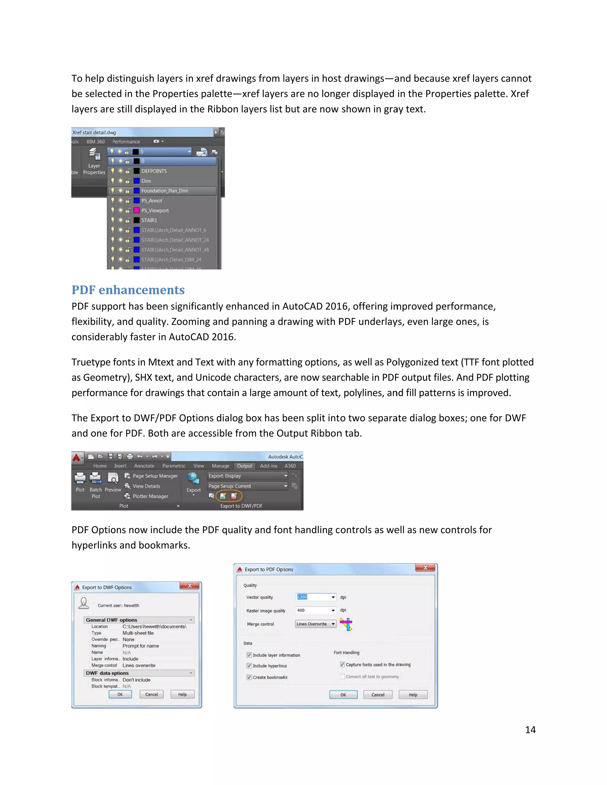 To help di
be selecte
layers are
PDF en
PDF suppo
flexibility,
considera
Truetype f
as Geome
performan
The Expor
and one f
PDF Optio
hyperlinks
istinguish lay
ed in the Prop
e still displaye
hancemen
ort has been
, and quality.
ably faster in A
fonts in Mtex
etry), SHX text
nce for drawi
rt to DWF/PD
or PDF. Both
ons now inclu
s and bookma
ers in xref dra
perties palett
ed in the Ribb
nts
significantly e
Zooming and
AutoCAD 201
xt and Text wit
t, and Unicode
ngs that cont
DF Options dia
are accessibl
ude the PDF q
arks.
awings from l
e—xref layer
on layers list
enhanced in A
d panning a d
16.
th any format
e characters,
ain a large am
alog box has b
e from the O
uality and fo
layers in host
rs are no long
but are now
AutoCAD 201
rawing with P
tting options,
are now sear
mount of text,
been split into
utput Ribbon
nt handling c
t drawings—a
ger displayed
shown in gra
16, offering im
PDF underlay
as well as Po
rchable in PDF
, polylines, an
o two separa
n tab.
ontrols as we
and because x
in the Proper
ay text.
mproved perf
ys, even large
olygonized tex
F output files.
nd fill patterns
ate dialog box
ell as new con
xref layers ca
rties palette.
formance,
ones, is
xt (TTF font pl
And PDF plot
s is improved.
xes; one for D
ntrols for
14
nnot
Xref
otted
tting
.
DWF
 