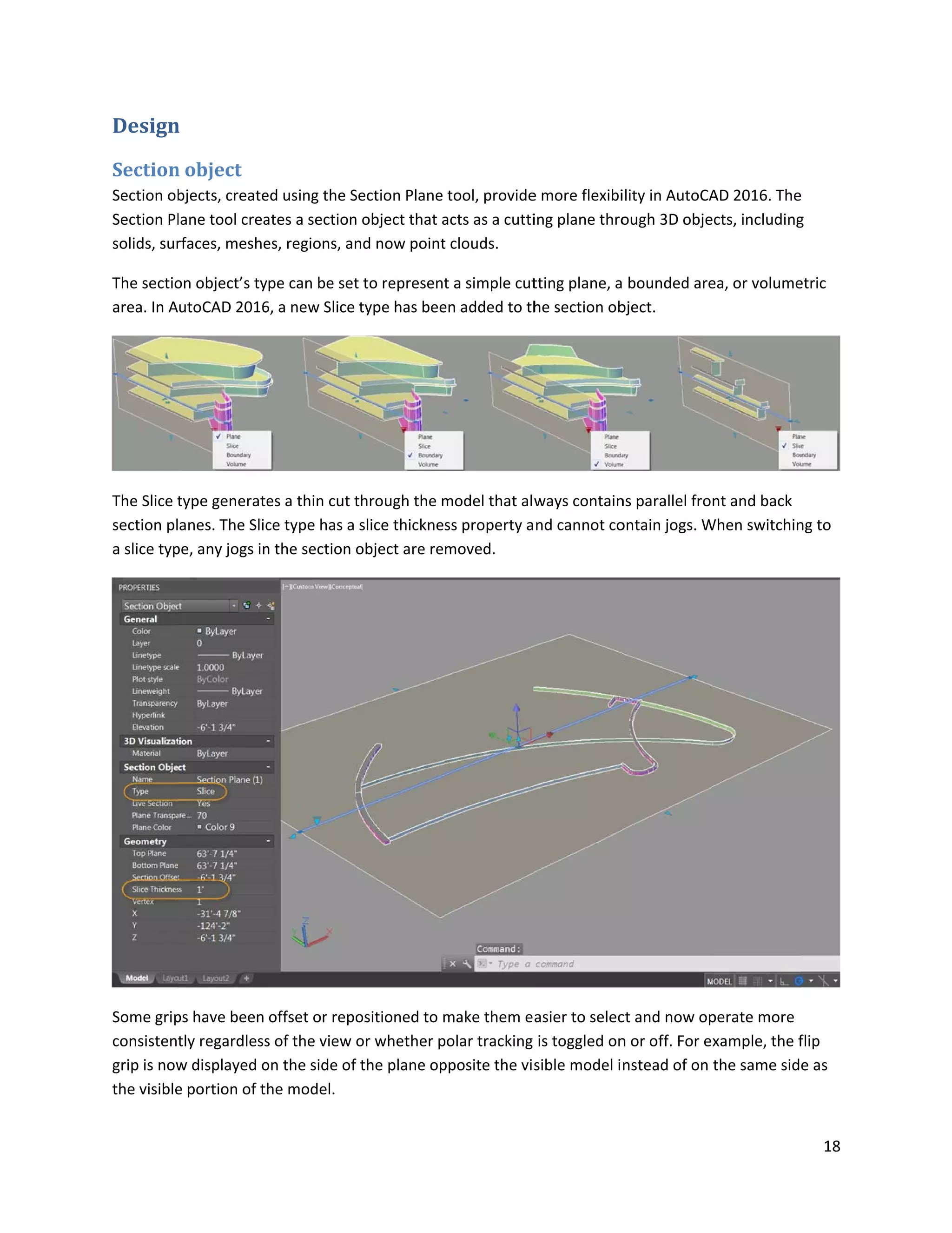 Design
Section
Section ob
Section Pl
solids, sur
The sectio
area. In A
The Slice t
section pl
a slice typ
Some grip
consisten
grip is now
the visible
n
n object
bjects, create
lane tool crea
rfaces, meshe
on object’s ty
utoCAD 2016
type generate
anes. The Slic
pe, any jogs in
ps have been
tly regardless
w displayed o
e portion of t
ed using the S
ates a section
es, regions, an
ype can be set
6, a new Slice
es a thin cut t
ce type has a
n the section
offset or repo
s of the view
on the side of
he model.
Section Plane
n object that a
nd now point
t to represent
type has bee
through the m
slice thickne
object are re
ositioned to m
or whether p
f the plane op
tool, provide
acts as a cutti
t clouds.
t a simple cut
en added to th
model that alw
ss property a
moved.
make them e
polar tracking
pposite the vis
e more flexibi
ing plane thro
tting plane, a
he section ob
ways contain
nd cannot co
asier to selec
is toggled on
sible model i
ility in AutoCA
ough 3D obje
bounded are
bject.
ns parallel fro
ontain jogs. W
ct and now op
n or off. For e
nstead of on
AD 2016. The
ects, including
ea, or volume
nt and back
When switchin
perate more
xample, the f
the same sid
18
e
g
etric
ng to
flip
e as
 
