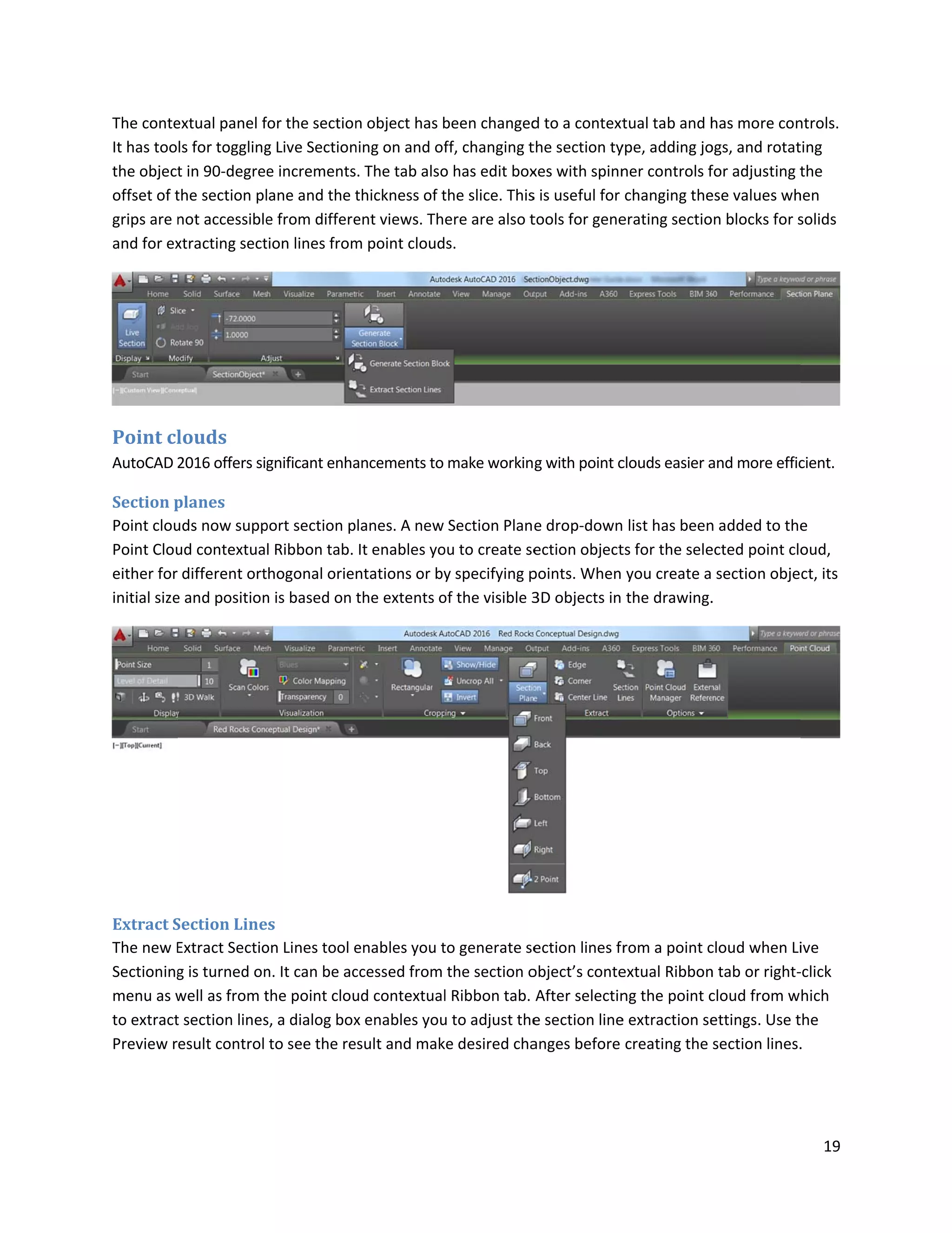 The conte
It has too
the object
offset of t
grips are n
and for ex
Point cl
AutoCAD 2
Section p
Point clou
Point Clou
either for
initial size
Extract S
The new E
Sectioning
menu as w
to extract
Preview r
extual panel f
ls for toggling
t in 90-degree
the section pl
not accessible
xtracting sect
louds
2016 offers sig
planes
uds now supp
ud contextua
different ort
e and position
Section Line
Extract Sectio
g is turned on
well as from t
t section lines
esult control
for the section
g Live Section
e increments
lane and the t
e from differe
tion lines from
gnificant enha
port section p
l Ribbon tab.
hogonal orie
n is based on
es
on Lines tool e
n. It can be ac
the point clou
s, a dialog box
to see the re
n object has b
ning on and of
. The tab also
thickness of t
ent views. Th
m point cloud
ancements to
lanes. A new
It enables yo
ntations or by
the extents o
enables you t
ccessed from
ud contextual
x enables you
sult and mak
been changed
ff, changing t
o has edit box
the slice. This
ere are also t
s.
make workin
Section Plan
ou to create se
y specifying p
of the visible 3
to generate se
the section o
l Ribbon tab.
u to adjust the
ke desired cha
d to a context
the section ty
xes with spinn
s is useful for
tools for gene
g with point c
e drop-down
ection object
points. When
3D objects in
ection lines fr
object’s conte
After selectin
e section line
anges before
tual tab and h
ype, adding jo
ner controls f
changing the
erating sectio
clouds easier a
list has been
ts for the sele
you create a
the drawing.
rom a point c
extual Ribbon
ng the point c
e extraction se
creating the
has more con
ogs, and rotat
for adjusting t
ese values wh
on blocks for s
and more effic
n added to the
ected point clo
section obje
.
cloud when Li
n tab or right-
cloud from w
ettings. Use t
section lines.
19
ntrols.
ting
the
hen
solids
cient.
e
oud,
ct, its
ive
-click
hich
the
.
 
