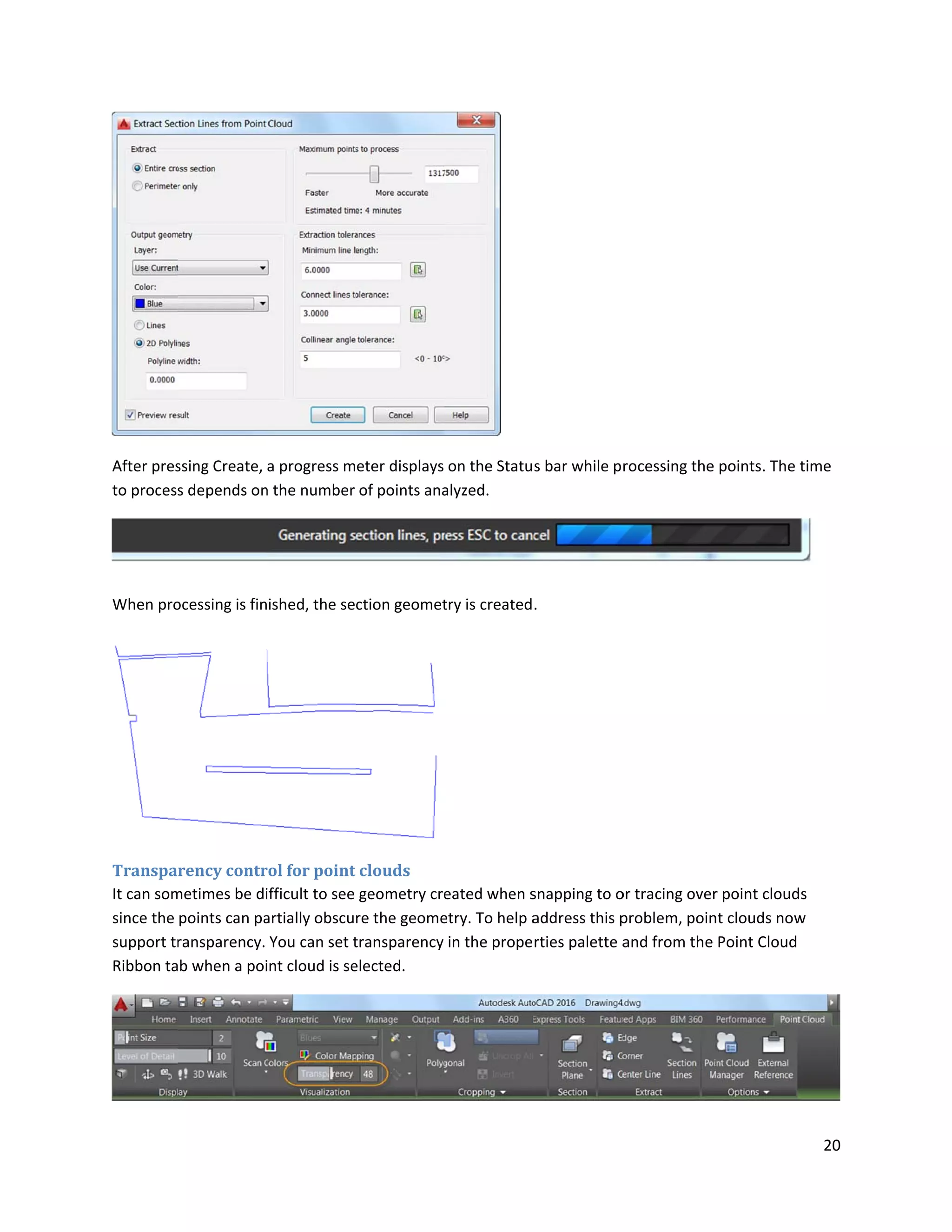 After pres
to process
When pro
Transpa
It can som
since the
support tr
Ribbon ta
ssing Create,
s depends on
ocessing is fin
rency contr
metimes be di
points can pa
ransparency.
b when a poi
a progress m
n the number
ished, the se
rol for point
ifficult to see
artially obscu
You can set t
int cloud is se
eter displays
of points ana
ction geomet
clouds
geometry cre
re the geome
transparency
elected.
on the Statu
alyzed.
try is created
eated when s
etry. To help a
in the prope
s bar while p
.
snapping to o
address this p
rties palette a
rocessing the
or tracing ove
problem, poin
and from the
e points. The t
r point cloud
nt clouds now
e Point Cloud
20
time
s
w
 