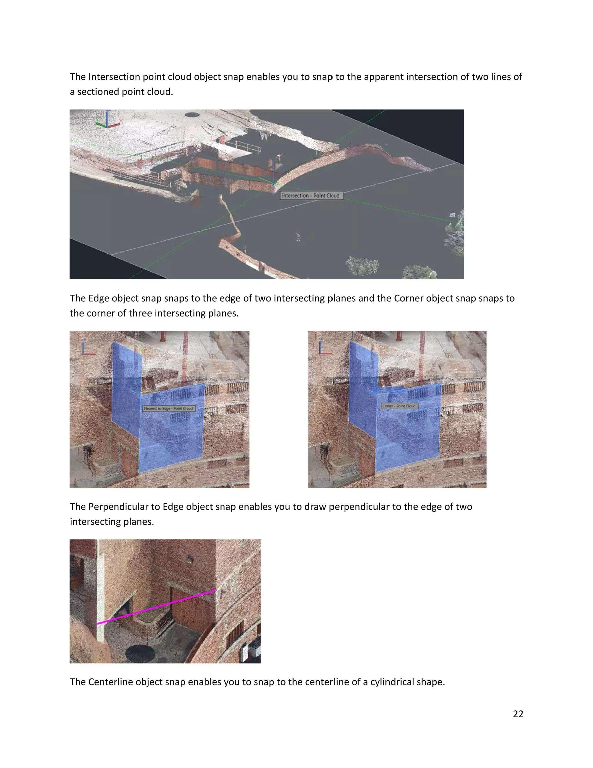 The Inters
a sectione
The Edge
the corne
The Perpe
intersecti
The Cente
section point
ed point cloud
object snap s
er of three int
endicular to E
ng planes.
erline object s
cloud object
d.
snaps to the e
ersecting pla
Edge object sn
snap enables
snap enables
edge of two in
nes.
nap enables y
you to snap t
s you to snap
ntersecting p
you to draw p
to the center
p to the appar
planes and the
perpendicular
rline of a cylin
rent intersect
e Corner obje
r to the edge
ndrical shape
tion of two lin
ect snap snap
of two
.
22
nes of
ps to
 