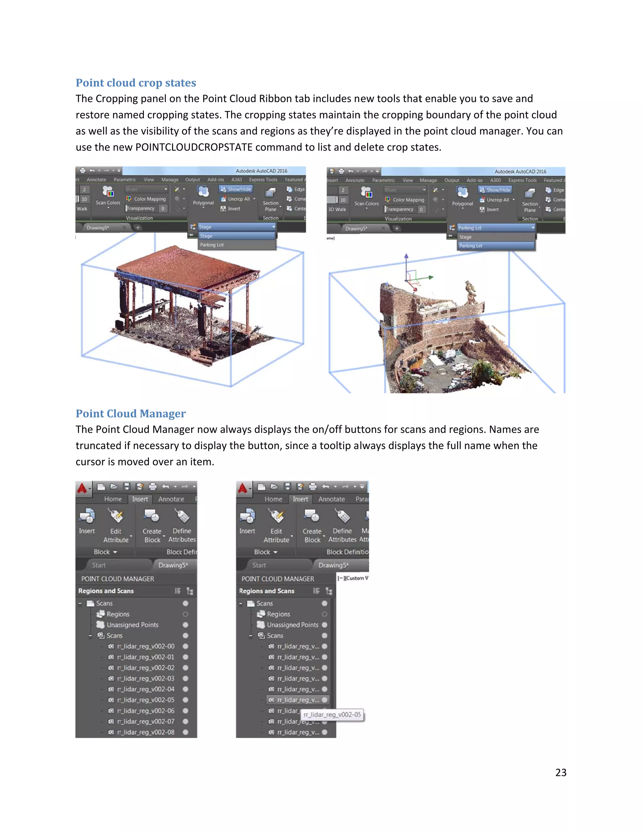 Point clo
The Cropp
restore na
as well as
use the ne
Point Clo
The Point
truncated
cursor is m
oud crop sta
ping panel on
amed croppin
the visibility
ew POINTCLO
oud Manage
Cloud Manag
d if necessary
moved over a
ates
n the Point Clo
ng states. The
of the scans
OUDCROPSTA
er
ger now alwa
to display the
an item.
oud Ribbon ta
e cropping sta
and regions a
ATE command
ays displays th
e button, sinc
ab includes n
ates maintain
as they’re dis
d to list and d
he on/off but
ce a tooltip a
ew tools that
n the cropping
played in the
elete crop sta
ttons for scan
lways display
t enable you t
g boundary o
e point cloud
ates.
ns and regions
ys the full nam
to save and
f the point clo
manager. You
s. Names are
me when the
23
oud
u can
 
