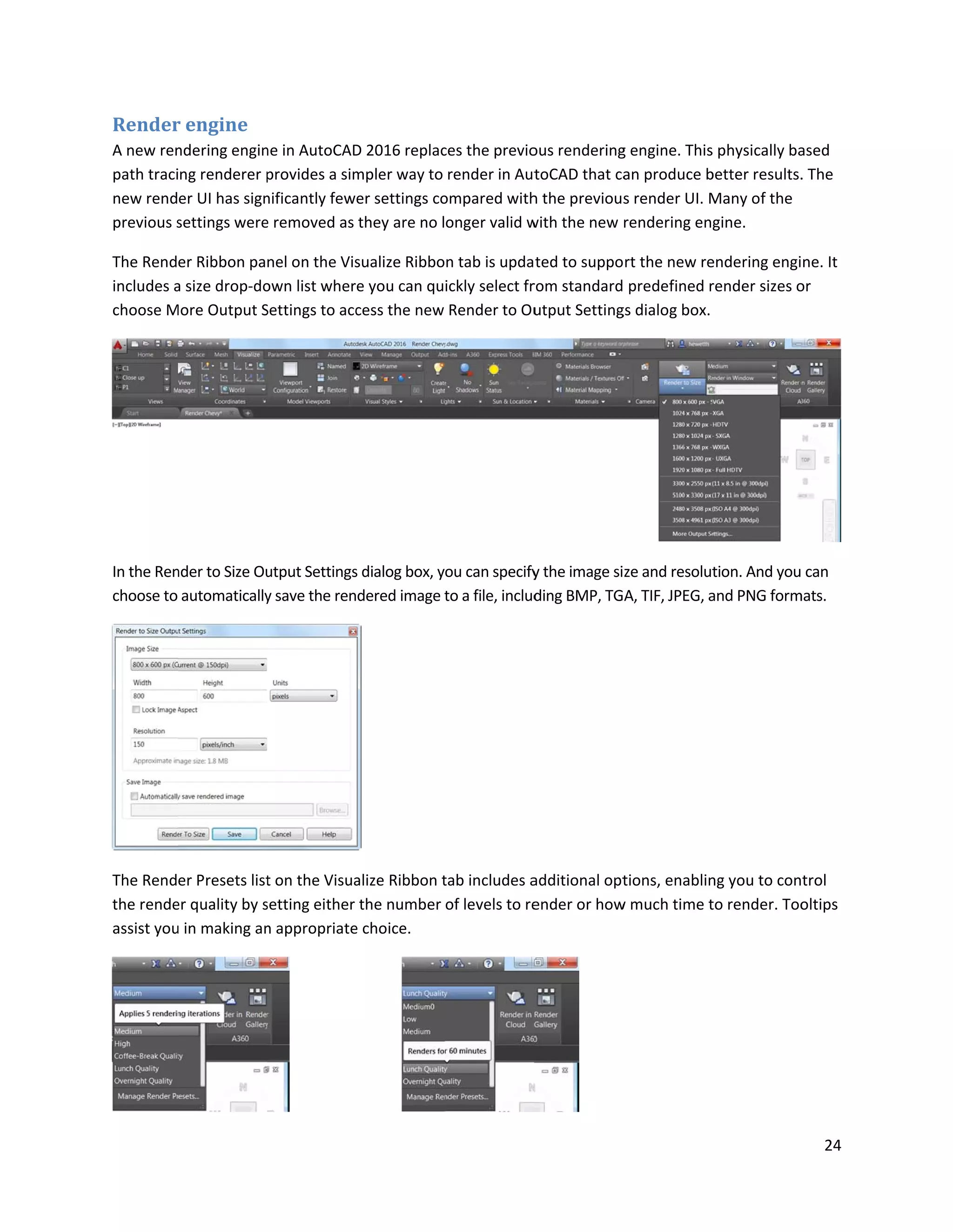 Render
A new ren
path traci
new rend
previous s
The Rend
includes a
choose M
In the Ren
choose to
The Rend
the rende
assist you
r engine
ndering engin
ng renderer p
er UI has sign
settings were
er Ribbon pa
a size drop-do
More Output S
nder to Size Ou
automatically
er Presets list
er quality by s
u in making an
ne in AutoCAD
provides a sim
nificantly few
e removed as
nel on the Vis
own list wher
Settings to acc
utput Settings
y save the ren
t on the Visua
setting either
n appropriate
D 2016 replac
mpler way to
er settings co
they are no l
sualize Ribbo
e you can qu
cess the new
s dialog box, y
dered image t
alize Ribbon t
the number
e choice.
ces the previo
render in Aut
ompared with
onger valid w
n tab is upda
ickly select fr
Render to Ou
ou can specify
to a file, includ
tab includes a
of levels to re
ous rendering
toCAD that ca
h the previous
with the new
ted to suppo
rom standard
utput Setting
y the image si
ding BMP, TG
additional opt
ender or how
g engine. This
an produce b
s render UI. M
rendering en
rt the new re
predefined r
gs dialog box.
ze and resolut
A, TIF, JPEG, a
tions, enablin
w much time t
s physically ba
better results.
Many of the
gine.
endering engi
render sizes o
tion. And you
and PNG form
ng you to con
to render. Too
24
ased
. The
ne. It
or
can
mats.
trol
oltips
 