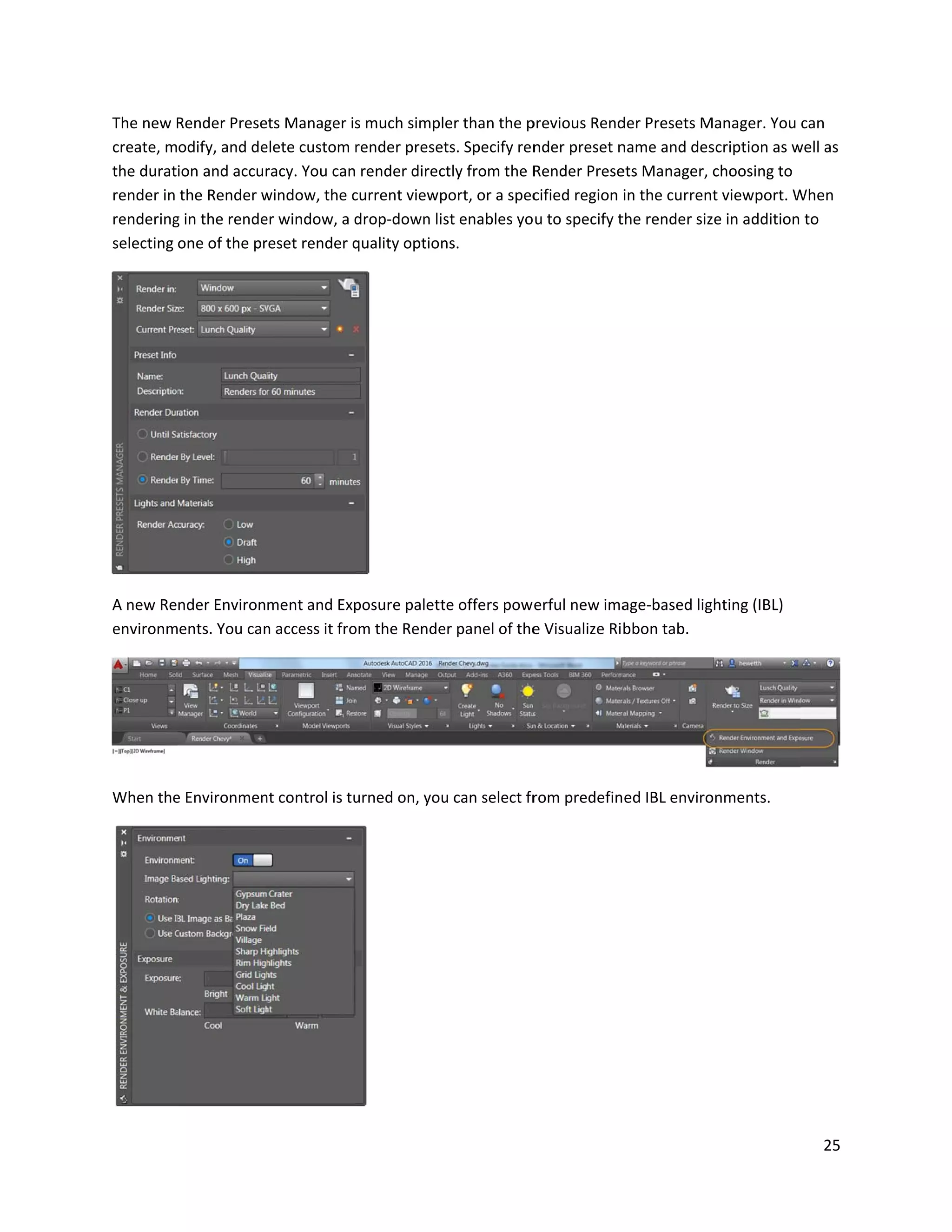 The new R
create, m
the durat
render in
rendering
selecting
A new Re
environm
When the
Render Prese
odify, and de
ion and accur
the Render w
g in the rende
one of the pr
nder Environ
ents. You can
e Environmen
ets Manager is
elete custom r
racy. You can
window, the c
er window, a d
reset render q
ment and Exp
n access it fro
nt control is tu
s much simpl
render preset
render direc
current viewp
drop-down lis
quality option
posure palett
om the Rende
urned on, you
er than the p
ts. Specify ren
ctly from the R
port, or a spec
st enables yo
ns.
te offers pow
er panel of the
u can select fr
previous Rend
nder preset n
Render Prese
cified region
u to specify t
erful new ima
e Visualize Ri
rom predefin
der Presets M
name and des
ets Manager,
in the curren
the render siz
age-based lig
bbon tab.
ed IBL enviro
Manager. You
scription as w
choosing to
t viewport. W
ze in addition
ghting (IBL)
onments.
25
can
well as
When
to
 