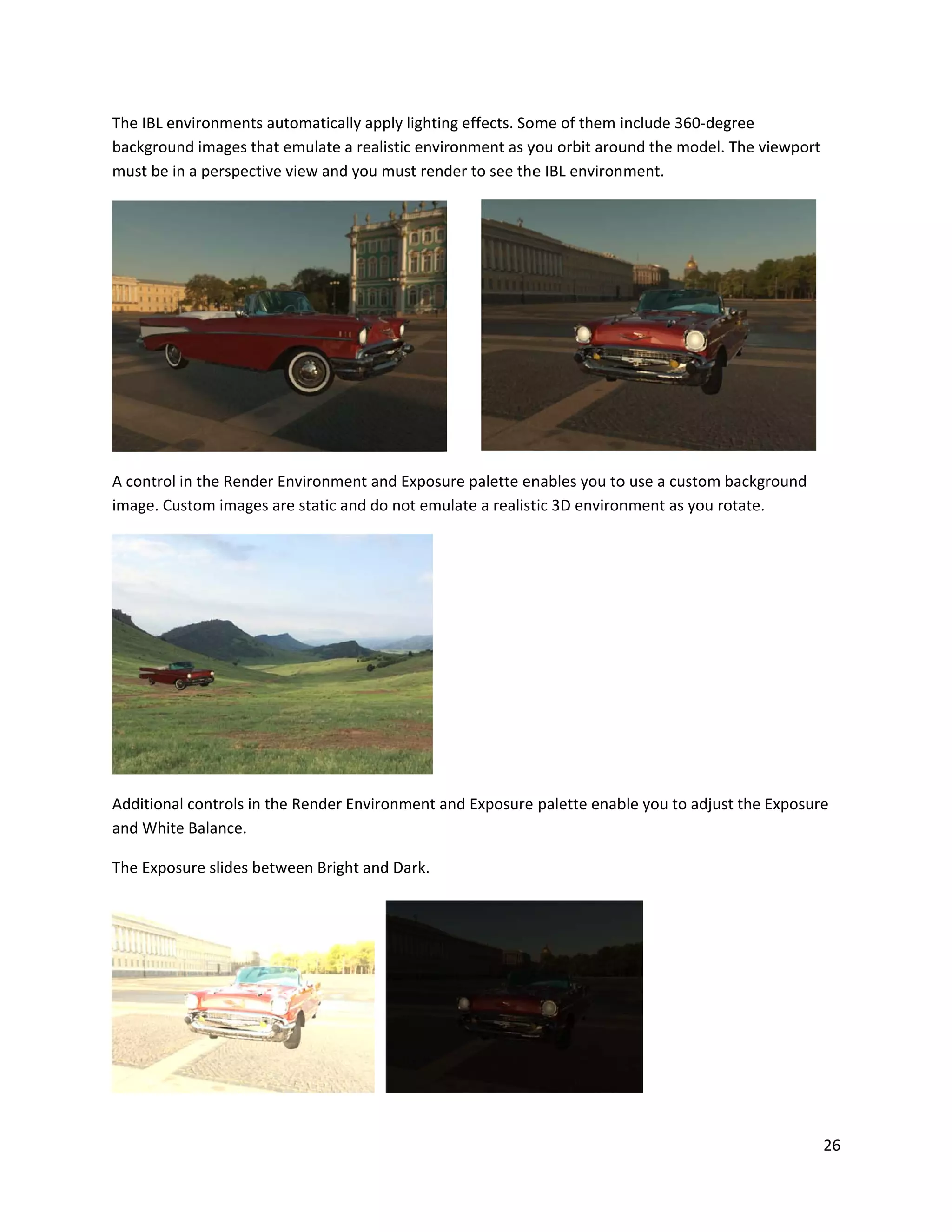 The IBL en
backgroun
must be in
A control
image. Cu
Additiona
and White
The Expos
nvironments
nd images tha
n a perspectiv
in the Rende
ustom images
al controls in t
e Balance.
sure slides be
automatically
at emulate a
ve view and y
r Environmen
s are static an
the Render En
etween Bright
y apply lightin
realistic envi
you must rend
nt and Exposu
nd do not emu
nvironment a
t and Dark.
ng effects. So
ronment as y
der to see the
ure palette en
ulate a realist
and Exposure
ome of them i
you orbit arou
e IBL environ
nables you to
tic 3D environ
palette enab
include 360-d
und the mode
ment.
o use a custom
nment as you
ble you to adj
degree
el. The viewp
m background
u rotate.
ust the Expos
26
ort
d
sure
 