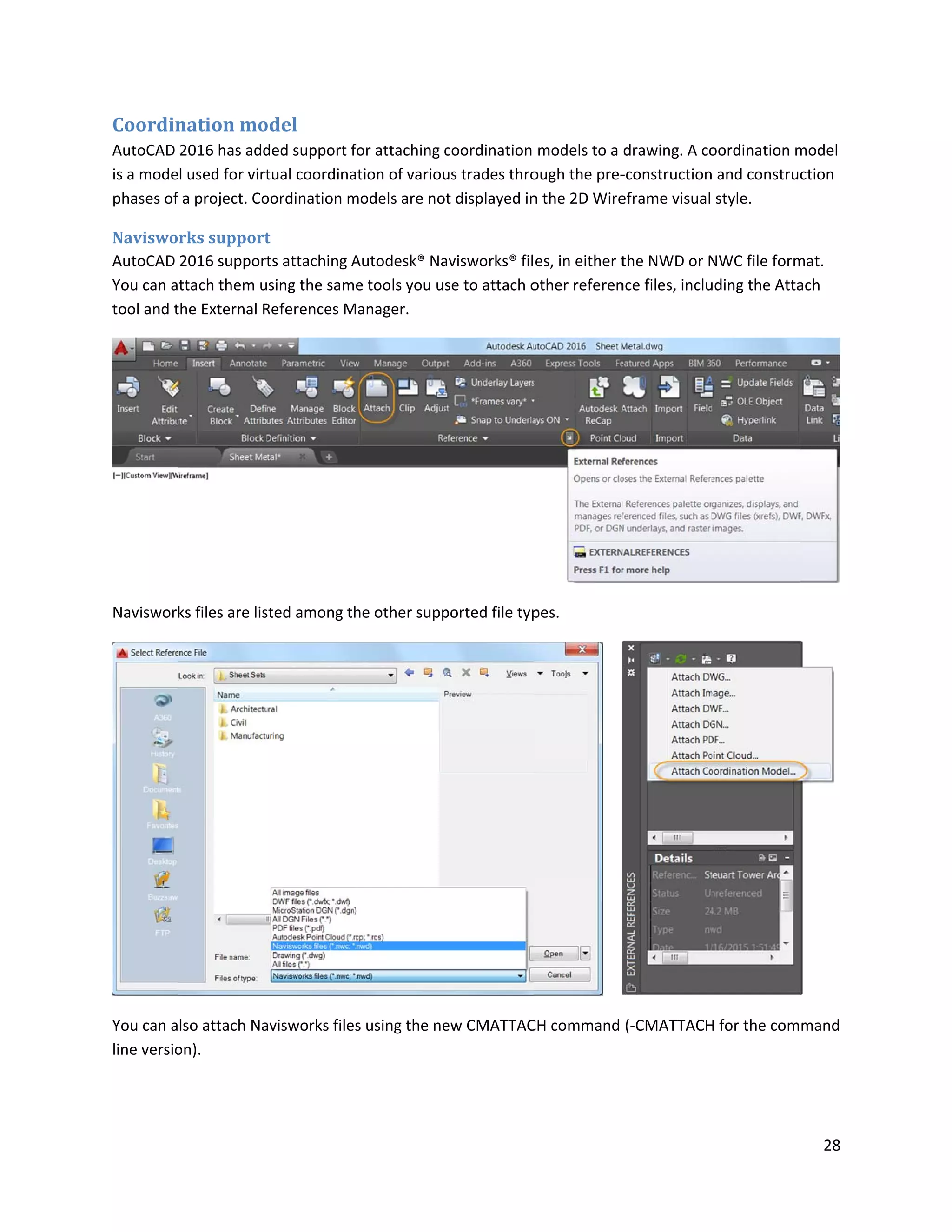 Coordin
AutoCAD
is a mode
phases of
Naviswo
AutoCAD
You can a
tool and t
Naviswor
You can a
line versio
nation mo
2016 has add
l used for virt
f a project. Co
rks support
2016 support
ttach them u
the External R
ks files are lis
lso attach Na
on).
odel
ded support f
tual coordina
oordination m
t
ts attaching A
sing the sam
References M
sted among th
avisworks files
for attaching c
ation of variou
models are no
Autodesk® Na
e tools you u
Manager.
he other supp
s using the ne
coordination
us trades thro
t displayed in
avisworks® fil
se to attach o
ported file typ
ew CMATTAC
models to a
ough the pre-
n the 2D Wire
es, in either t
other referen
pes.
CH command
drawing. A co
-construction
eframe visual
the NWD or N
nce files, inclu
(-CMATTACH
oordination m
n and construc
style.
NWC file form
uding the Atta
H for the com
28
model
ction
mat.
ach
mand
 