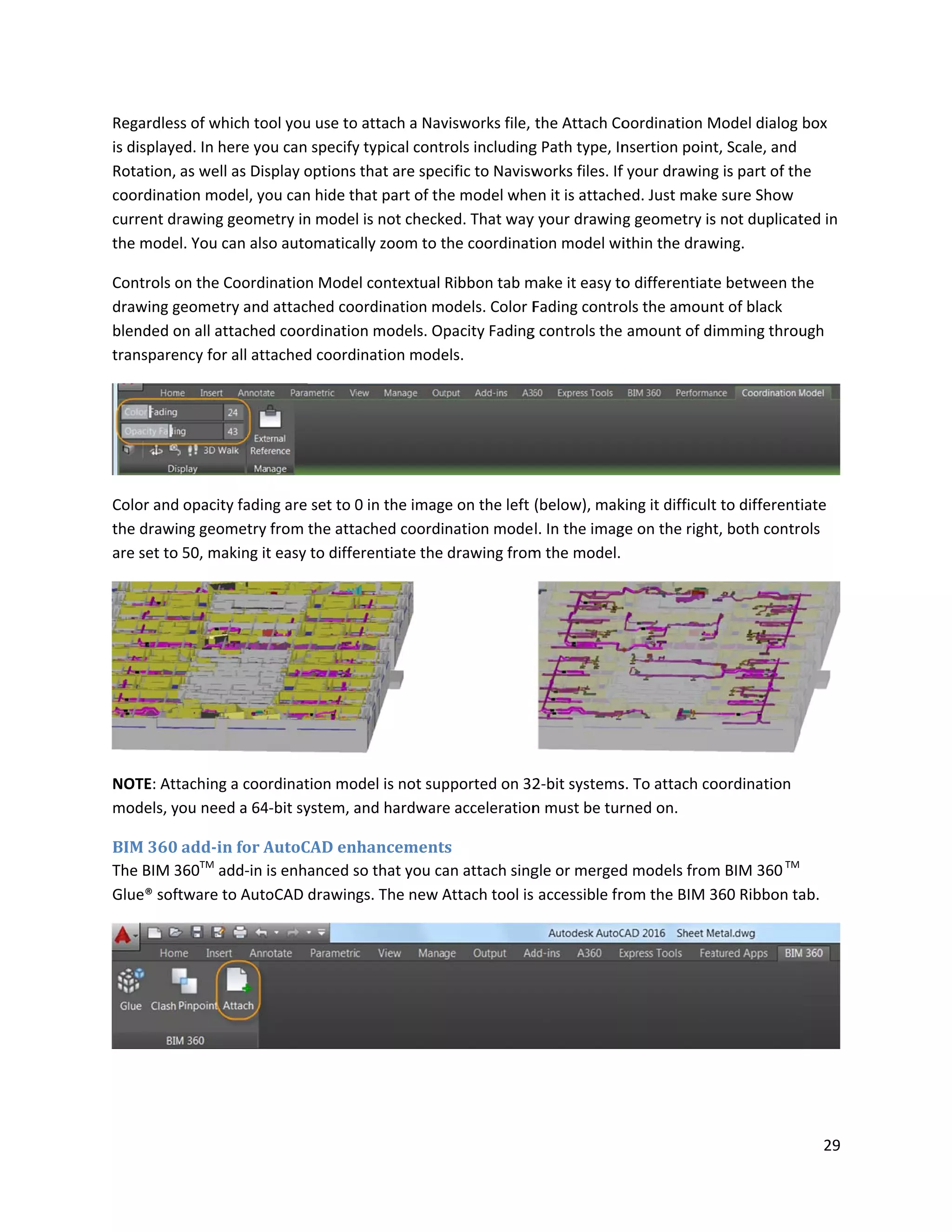 Regardles
is displaye
Rotation,
coordinat
current dr
the mode
Controls o
drawing g
blended o
transpare
Color and
the drawi
are set to
NOTE: Att
models, y
BIM 360
The BIM 3
Glue® sof
ss of which to
ed. In here yo
as well as Dis
tion model, yo
rawing geom
el. You can als
on the Coordi
geometry and
on all attache
ency for all att
opacity fadin
ng geometry
50, making it
taching a coo
you need a 64
add-in for A
360TM
add-in
tware to Auto
ool you use to
ou can specify
splay options
ou can hide t
etry in mode
so automatica
ination Mode
d attached coo
d coordinatio
tached coord
ng are set to 0
from the atta
t easy to diffe
ordination mo
4-bit system, a
AutoCAD en
is enhanced s
oCAD drawin
o attach a Nav
y typical cont
that are spec
hat part of th
l is not check
ally zoom to t
el contextual
ordination m
on models. Op
ination mode
0 in the imag
ached coordi
erentiate the
odel is not sup
and hardware
nhancement
so that you ca
gs. The new A
visworks file,
rols including
cific to Navisw
he model whe
ed. That way
the coordinat
Ribbon tab m
odels. Color F
pacity Fading
els.
e on the left
nation mode
drawing from
pported on 32
e acceleration
s
an attach sing
Attach tool is
the Attach Co
g Path type, In
works files. If
en it is attach
y your drawing
tion model wi
make it easy to
Fading contro
g controls the
(below), mak
l. In the imag
m the model.
2-bit systems
n must be tur
gle or merged
accessible fr
oordination M
nsertion poin
f your drawing
ed. Just make
g geometry is
ithin the draw
o differentiat
ols the amoun
amount of d
king it difficult
ge on the righ
s. To attach co
rned on.
d models from
rom the BIM 3
Model dialog
nt, Scale, and
g is part of th
e sure Show
s not duplicat
wing.
te between th
nt of black
imming throu
t to different
ht, both contr
oordination
m BIM 360TM
360 Ribbon ta
29
box
he
ted in
he
ugh
iate
ols
ab.
 